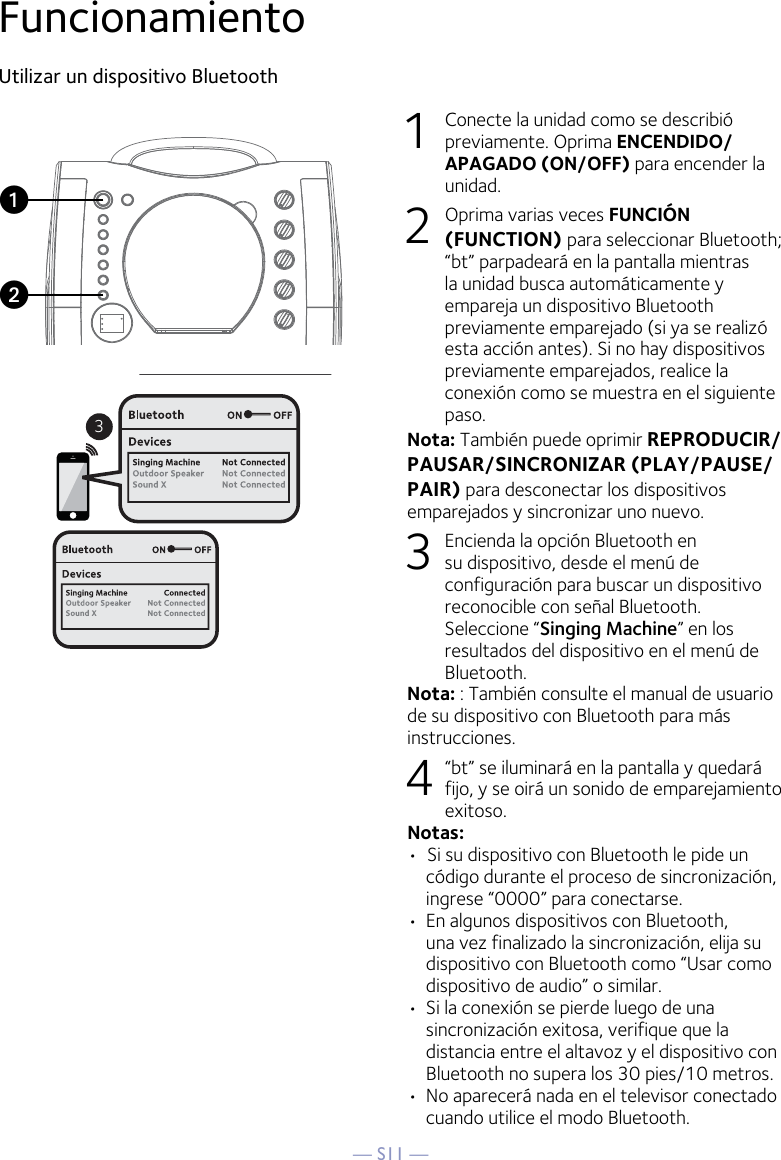 — S11 —FuncionamientoUtilizar un dispositivo Bluetooth1  Conecte la unidad como se describió previamente. Oprima ENCENDIDO/APAGADO (ON/OFF) para encender la unidad.2  Oprima varias veces FUNCIÓN (FUNCTION) para seleccionar Bluetooth; “bt” parpadeará en la pantalla mientras la unidad busca automáticamente y empareja un dispositivo Bluetooth previamente emparejado (si ya se realizó esta acción antes). Si no hay dispositivos previamente emparejados, realice la conexión como se muestra en el siguiente paso.Nota: También puede oprimir REPRODUCIR/PAUSAR/SINCRONIZAR (PLAY/PAUSE/PAIR) para desconectar los dispositivos emparejados y sincronizar uno nuevo.  3  Encienda la opción Bluetooth en su dispositivo, desde el menú de configuración para buscar un dispositivo reconocible con señal Bluetooth. Seleccione “Singing Machine” en los resultados del dispositivo en el menú de Bluetooth. Nota: : También consulte el manual de usuario de su dispositivo con Bluetooth para más instrucciones.  4    “bt” se iluminará en la pantalla y quedará fijo, y se oirá un sonido de emparejamiento exitoso. Notas: •  Si su dispositivo con Bluetooth le pide un código durante el proceso de sincronización, ingrese “0000” para conectarse. •  En algunos dispositivos con Bluetooth, una vez finalizado la sincronización, elija su dispositivo con Bluetooth como “Usar como dispositivo de audio” o similar.•  Si la conexión se pierde luego de una sincronización exitosa, verifique que la distancia entre el altavoz y el dispositivo con Bluetooth no supera los 30 pies/10 metros. •  No aparecerá nada en el televisor conectado cuando utilice el modo Bluetooth.3uv