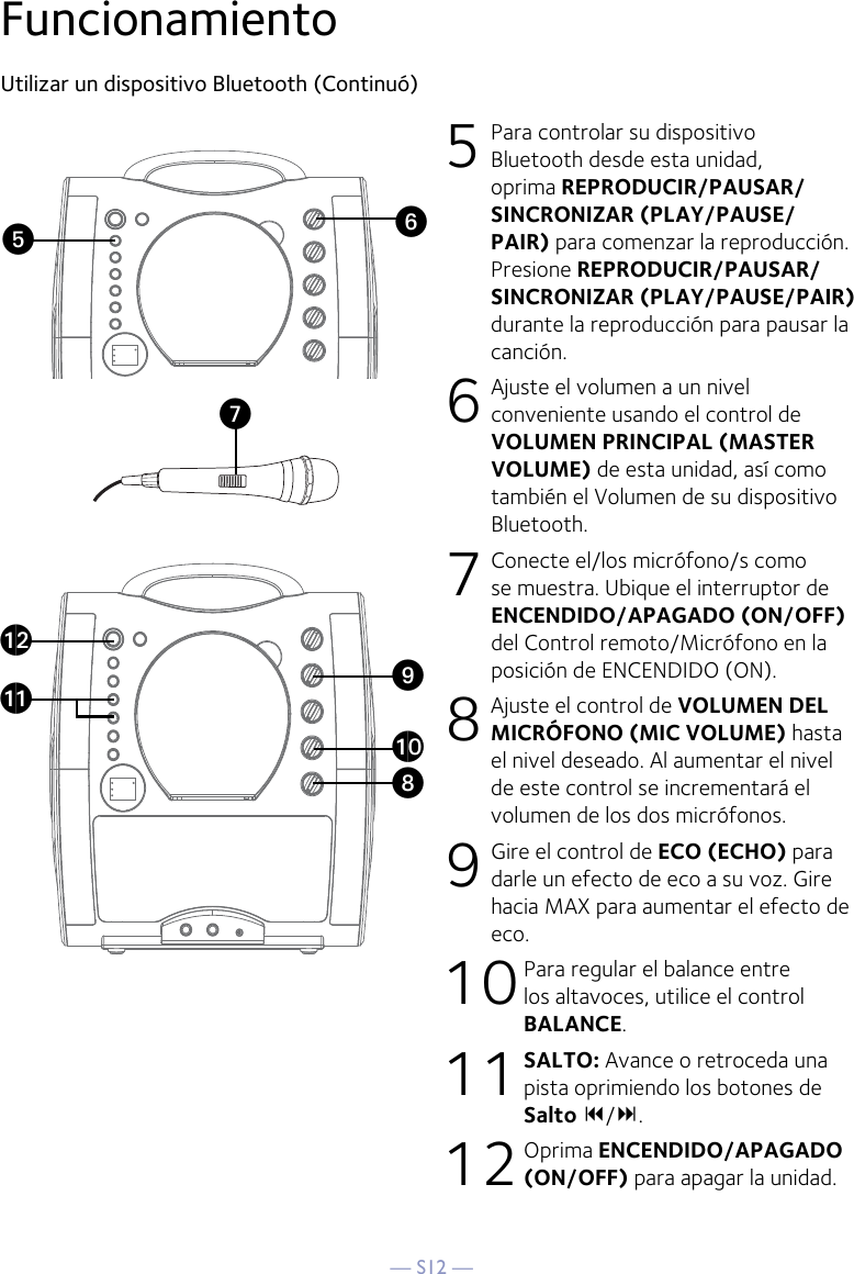 — S12 —FuncionamientoUtilizar un dispositivo Bluetooth (Continuó)5 Para controlar su dispositivo Bluetooth desde esta unidad, oprima REPRODUCIR/PAUSAR/SINCRONIZAR (PLAY/PAUSE/PAIR) para comenzar la reproducción. Presione REPRODUCIR/PAUSAR/SINCRONIZAR (PLAY/PAUSE/PAIR) durante la reproducción para pausar la canción.  6  Ajuste el volumen a un nivel conveniente usando el control de VOLUMEN PRINCIPAL (MASTER VOLUME) de esta unidad, así como también el Volumen de su dispositivo Bluetooth.  7  Conecte el/los micrófono/s como se muestra. Ubique el interruptor de ENCENDIDO/APAGADO (ON/OFF) del Control remoto/Micrófono en la posición de ENCENDIDO (ON).8  Ajuste el control de VOLUMEN DEL MICRÓFONO (MIC VOLUME) hasta el nivel deseado. Al aumentar el nivel de este control se incrementará el volumen de los dos micrófonos.9 Gire el control de ECO (ECHO) para darle un efecto de eco a su voz. Gire hacia MAX para aumentar el efecto de eco.10 Para regular el balance entre los altavoces, utilice el control BALANCE.11 SALTO: Avance o retroceda una pista oprimiendo los botones de Salto /.12 Oprima ENCENDIDO/APAGADO (ON/OFF) para apagar la unidad.VyUatXalakW