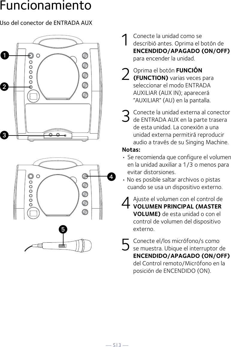 — S13 —yFuncionamientoUso del conector de ENTRADA AUX1  Conecte la unidad como se describió antes. Oprima el botón de ENCENDIDO/APAGADO (ON/OFF) para encender la unidad. 2   Oprima el botón FUNCIÓN (FUNCTION) varias veces para seleccionar el modo ENTRADA AUXILIAR (AUX IN); aparecerá “AUXILIAR” (AU) en la pantalla.  3  Conecte la unidad externa al conector de ENTRADA AUX en la parte trasera de esta unidad. La conexión a una unidad externa permitirá reproducir audio a través de su Singing Machine. Notas:• Se recomienda que configure el volumen en la unidad auxiliar a 1/3 o menos para evitar distorsiones.• No es posible saltar archivos o pistas cuando se usa un dispositivo externo.4 Ajuste el volumen con el control de VOLUMEN PRINCIPAL (MASTER VOLUME) de esta unidad o con el control de volumen del dispositivo externo.5 Conecte el/los micrófono/s como se muestra. Ubique el interruptor de ENCENDIDO/APAGADO (ON/OFF) del Control remoto/Micrófono en la posición de ENCENDIDO (ON).xuvw