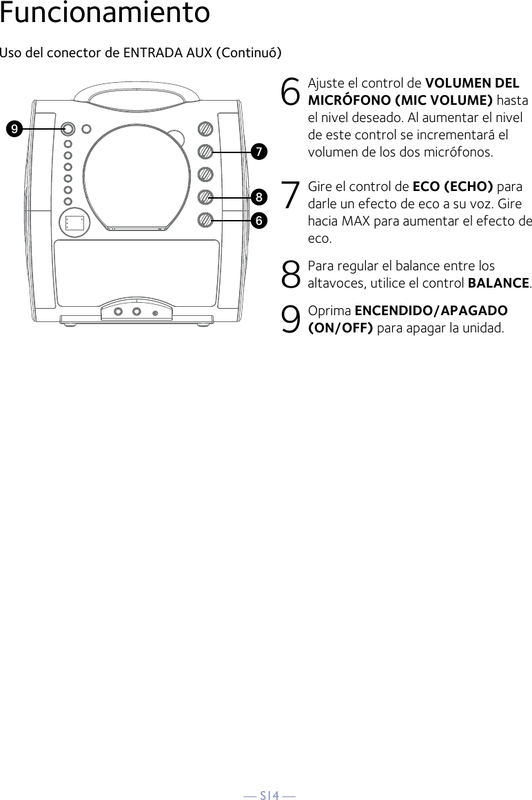 — S14 —FuncionamientoUso del conector de ENTRADA AUX (Continuó)6 Ajuste el control de VOLUMEN DEL MICRÓFONO (MIC VOLUME) hasta el nivel deseado. Al aumentar el nivel de este control se incrementará el volumen de los dos micrófonos.7 Gire el control de ECO (ECHO) para darle un efecto de eco a su voz. Gire hacia MAX para aumentar el efecto de eco.8 Para regular el balance entre los altavoces, utilice el control BALANCE.9 Oprima ENCENDIDO/APAGADO (ON/OFF) para apagar la unidad.WV XU