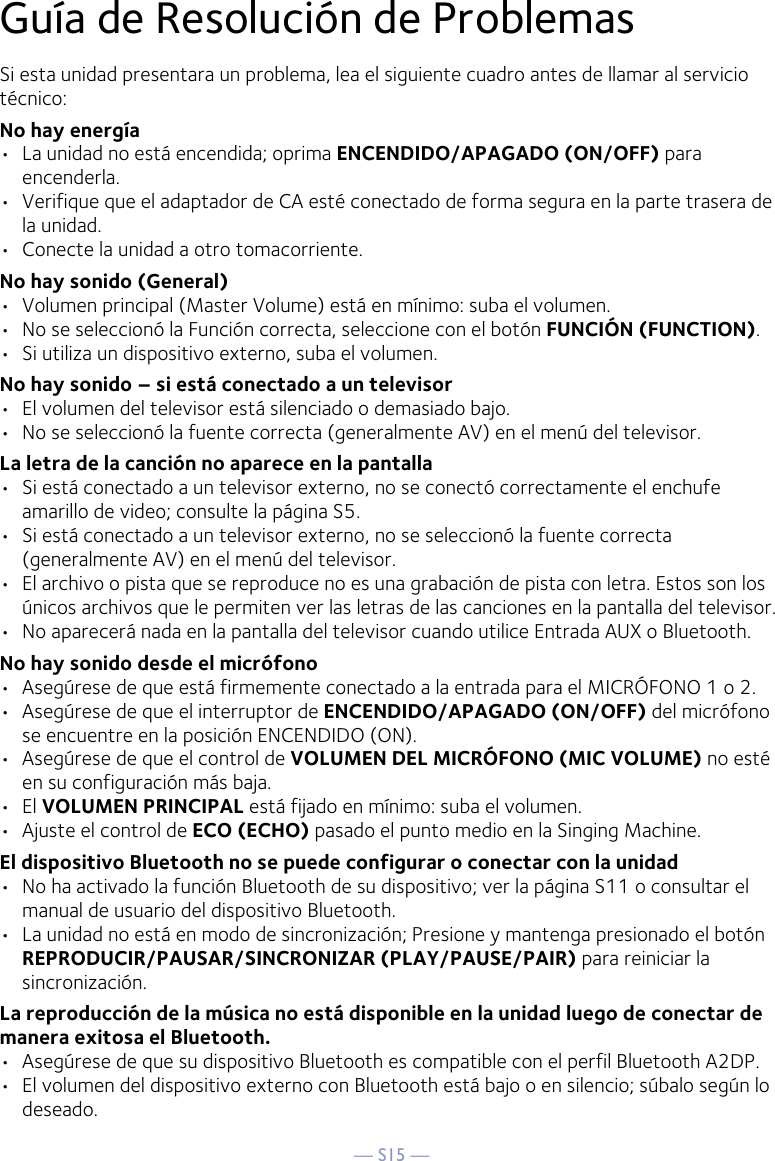 — S15 —Guía de Resolución de ProblemasSi esta unidad presentara un problema, lea el siguiente cuadro antes de llamar al servicio técnico:No hay energía•  La unidad no está encendida; oprima ENCENDIDO/APAGADO (ON/OFF) para encenderla.•  Verifique que el adaptador de CA esté conectado de forma segura en la parte trasera de la unidad.•  Conecte la unidad a otro tomacorriente.No hay sonido (General)•  Volumen principal (Master Volume) está en mínimo: suba el volumen.•  No se seleccionó la Función correcta, seleccione con el botón FUNCIÓN (FUNCTION).•  Si utiliza un dispositivo externo, suba el volumen.No hay sonido – si está conectado a un televisor•  El volumen del televisor está silenciado o demasiado bajo.•  No se seleccionó la fuente correcta (generalmente AV) en el menú del televisor.La letra de la canción no aparece en la pantalla•  Si está conectado a un televisor externo, no se conectó correctamente el enchufe amarillo de video; consulte la página S5.•  Si está conectado a un televisor externo, no se seleccionó la fuente correcta (generalmente AV) en el menú del televisor.•  El archivo o pista que se reproduce no es una grabación de pista con letra. Estos son los únicos archivos que le permiten ver las letras de las canciones en la pantalla del televisor.•  No aparecerá nada en la pantalla del televisor cuando utilice Entrada AUX o Bluetooth.No hay sonido desde el micrófono•  Asegúrese de que está firmemente conectado a la entrada para el MICRÓFONO 1 o 2.•  Asegúrese de que el interruptor de ENCENDIDO/APAGADO (ON/OFF) del micrófono se encuentre en la posición ENCENDIDO (ON).•  Asegúrese de que el control de VOLUMEN DEL MICRÓFONO (MIC VOLUME) no esté en su configuración más baja.•  El VOLUMEN PRINCIPAL está fijado en mínimo: suba el volumen.•  Ajuste el control de ECO (ECHO) pasado el punto medio en la Singing Machine.El dispositivo Bluetooth no se puede configurar o conectar con la unidad•  No ha activado la función Bluetooth de su dispositivo; ver la página S11 o consultar el manual de usuario del dispositivo Bluetooth. •  La unidad no está en modo de sincronización; Presione y mantenga presionado el botón REPRODUCIR/PAUSAR/SINCRONIZAR (PLAY/PAUSE/PAIR) para reiniciar la sincronización.La reproducción de la música no está disponible en la unidad luego de conectar de manera exitosa el Bluetooth.•  Asegúrese de que su dispositivo Bluetooth es compatible con el perfil Bluetooth A2DP.•  El volumen del dispositivo externo con Bluetooth está bajo o en silencio; súbalo según lo deseado.