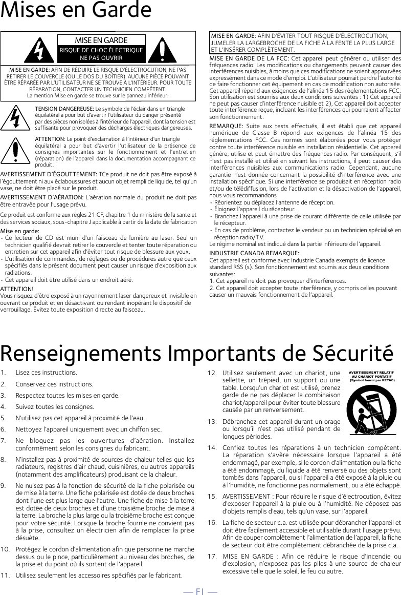 — F1 —Mises en GardeRenseignements Importants de SécuritéMISE EN GARDE: AFIN DE RÉDUIRE LE RISQUE D’ÉLECTROCUTION, NE PAS RETIRER LE COUVERCLE (OU LE DOS DU BOÎTIER). AUCUNE PIÈCE POUVANT ÊTRE RÉPARÉE PAR L’UTILISATEUR NE SE TROUVE À L’INTÉRIEUR. POUR TOUTE RÉPARATION, CONTACTER UN TECHNICIEN COMPÉTENT. La mention Mise en garde se trouve sur le panneau inférieur.TENSION DANGEREUSE: Le symbole de l’éclair dans un triangleéquilatéral a pour but d’avertir l’utilisateur du danger présentépar des pièces non isolées à l’intérieur de l’appareil, dont la tension est suffisante pour provoquer des décharges électriques dangereuses.MISE EN GARDE: AFIN D’ÉVITER TOUT RISQUE D’ÉLECTROCUTION, JUMELER LA LARGEBROCHE DE LA FICHE À LA FENTE LA PLUS LARGE ET L’INSÉRER COMPLÈTEMENT.ATTENTION: Le point d’exclamation à l’intérieur d’un triangleéquilatéral  a  pour  but  d’avertir  l’utilisateur  de  la  présence  de consignes  importantes  sur  le  fonctionnement  et  l’entretien (réparation) de l’appareil dans la documentation accompagnant ce produit.MISE EN GARDE DE LA FCC: Cet appareil peut  générer ou utiliser des fréquences radio. Les modifications ou changements peuvent causer des interférences nuisibles, à moins que ces modifications ne soient approuvées expressément dans ce mode d’emploi. L’utilisateur pourrait perdre l’autorité de faire fonctionner cet équipement en cas de modification non autorisée.Cet appareil répond aux exigences de l’alinéa 15 des règlementations FCC. Son utilisation est soumise aux deux conditions suivantes : 1) Cet appareil ne peut pas causer d’interférence nuisible et 2), Cet appareil doit accepter toute interférence reçue, incluant les interférences qui pourraient affecter son fonctionnement.REMARQUE:  Suite  aux  tests  effectués,  il  est  établi  que  cet  appareil numérique  de  Classe  B  répond  aux  exigences  de  l’alinéa  15  des réglementations  FCC.  Ces  normes  sont  élaborées  pour  vous  protéger contre toute interférence nuisible en installation résidentielle. Cet appareil génère, utilise et peut émettre des fréquences radio. Par conséquent, s’il n’est pas installé et utilisé en suivant les instructions, il peut causer des interférences  nuisibles  aux  communications  radio.  Cependant,  aucune garantie  n’est  donnée  concernant la  possibilité  d’interférence  avec  une installation spécifique. Si une interférence se produisait en réception radio et/ou de télédiffusion, lors de l’activation et la désactivation de l’appareil, nous vous recommandons• Réorientez ou déplacez l’antenne de réception.• Éloignez l’appareil du récepteur.• Branchez l’appareil à une prise de courant différente de celle utilisée par le récepteur.• En cas de problème, contactez le vendeur ou un technicien spécialisé en réception radio/TV.Le régime nominal est indiqué dans la partie inférieure de l’appareil.INDUSTRIE CANADA REMARQUE:Cet appareil est conforme avec Industrie Canada exempts de licencestandard RSS (s). Son fonctionnement est soumis aux deux conditionssuivantes:1. Cet appareil ne doit pas provoquer d’interférences.2. Cet appareil doit accepter toute interférence, y compris celles pouvantcauser un mauvais fonctionnement de l’appareil.AVERTISSEMENT D’ÉGOUTTEMENT: TCe produit ne doit pas être exposé à l’égouttement ni aux éclaboussures et aucun objet rempli de liquide, tel qu’un vase, ne doit être placé sur le produit.AVERTISSEMENT D’AÉRATION: L’aération normale du produit ne doit pas être entravée pour l’usage prévu.Ce produit est conforme aux règles 21 CF, chapitre 1 du ministère de la sante et des services sociaux, sous-chapitre J applicable à partir de la date de fabricationMise en garde:• Ce lecteur  de  CD  est  muni  d’un  faisceau  de  lumière  au  laser.  Seul  un technicien qualifié devrait retirer le couvercle et tenter toute réparation ou entretien sur cet appareil afin d’éviter tout risque de blessure aux yeux.• L’utilisation de commandes, de réglages ou de procédures autre que ceux spécifiés dans le présent document peut causer un risque d’exposition aux radiations.• Cet appareil doit être utilisé dans un endroit aéré.ATTENTION!Vous risquez d’être exposé à un rayonnement laser dangereux et invisible enouvrant ce produit et en désactivant ou rendant inopérant le dispositif deverrouillage. Évitez toute exposition directe au faisceau.MISE EN GARDERISQUE DE CHOC ÉLECTRIQUENE PAS OUVRIR1.   Lisez ces instructions.2.   Conservez ces instructions.3.   Respectez toutes les mises en garde.4.   Suivez toutes les consignes.5.   N’utilisez pas cet appareil à proximité de l’eau.6.   Nettoyez l’appareil uniquement avec un chiffon sec.7.   Ne  bloquez  pas  les  ouvertures  d’aération.  Installez conformément selon les consignes du fabricant.8.   N’installez pas à proximité de sources de chaleur telles que les radiateurs, registres d’air chaud, cuisinières, ou autres appareils (notamment des amplificateurs) produisant de la chaleur.9.   Ne nuisez pas à la fonction de sécurité de la fiche polarisée ou de mise à la terre. Une fiche polarisée est dotée de deux broches dont l’une est plus large que l’autre. Une fiche de mise à la terre est dotée de deux broches et d’une troisième broche de mise à la terre. La broche la plus large ou la troisième broche est conçue pour votre sécurité. Lorsque la broche fournie ne convient pas à la prise,  consultez  un électricien afin de remplacer la  prise désuète.10.   Protégez le cordon d’alimentation afin que personne ne marche dessus ou le pince, particulièrement au niveau des broches, de la prise et du point où ils sortent de l’appareil.11.   Utilisez seulement les accessoires spécifiés par le fabricant.12.   Utilisez  seulement  avec  un  chariot,  une sellette,  un  trépied,  un  support  ou  une table. Lorsqu’un chariot est utilisé, prenez garde de ne pas déplacer la combinaison chariot/appareil pour éviter toute blessure causée par un renversement.13.   Débranchez cet appareil durant un orage ou  lorsqu’il  n’est  pas  utilisé  pendant  de longues périodes.14.   Confiez  toutes  les  réparations  à  un  technicien  compétent. La  réparation  s’avère  nécessaire  lorsque  l’appareil  a  été endommagé, par exemple, si le cordon d’alimentation ou la fiche a été endommagé, du liquide a été renversé ou des objets sont tombés dans l’appareil, ou si l’appareil a été exposé à la pluie ou à l’humidité, ne fonctionne pas normalement, ou a été échappé.15.   AVERTISSEMENT : Pour réduire le risque d’électrocution, évitez d’exposer l’appareil à la pluie ou à l’humidité. Ne déposez pas d’objets remplis d’eau, tels qu’un vase, sur l’appareil.16.   La fiche de secteur c.a. est utilisée pour débrancher l’appareil et doit être facilement accessible et utilisable durant l’usage prévu. Afin de couper complètement l’alimentation de l’appareil, la fiche de secteur doit être complètement débranchée de la prise c.a.17.   MISE  EN  GARDE  :  Afin  de  réduire  le  risque  d’incendie  ou d’explosion,  n’exposez  pas  les  piles  à  une  source  de  chaleur excessive telle que le soleil, le feu ou autre.AVERTISSEMENT RELATIF    AU CHARIOT PORTATIF (Symbol fourni par RETAC)