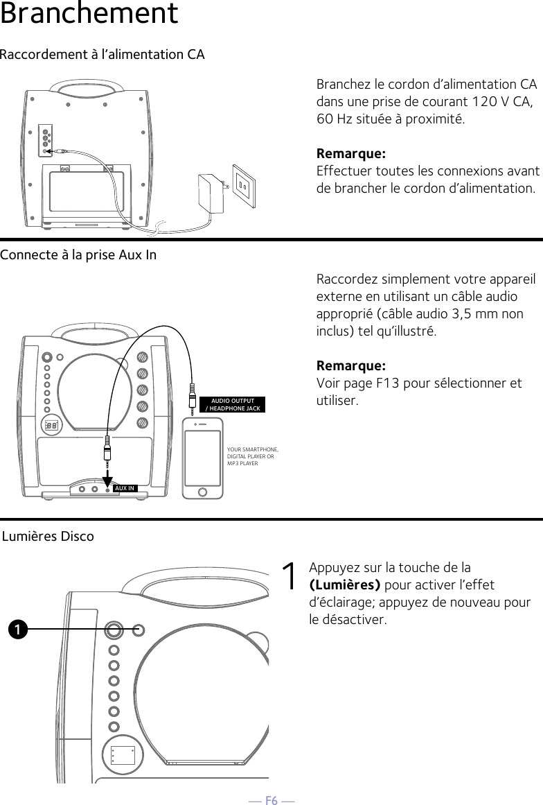 — F6 —BranchementRaccordement à l’alimentation CAConnecte à la prise Aux InBranchez le cordon d’alimentation CA dans une prise de courant 120 V CA, 60 Hz située à proximité. Remarque: Effectuer toutes les connexions avant de brancher le cordon d’alimentation. Raccordez simplement votre appareil externe en utilisant un câble audio approprié (câble audio 3,5 mm non inclus) tel qu’illustré.Remarque: Voir page F13 pour sélectionner et utiliser.YOUR SMARTPHONE, DIGITAL PLAYER ORMP3 PLAYERAUDIO OUTPUT/ HEADPHONE JACKAUX INLumières Disco1  Appuyez sur la touche de la (Lumières) pour activer l’effet d’éclairage; appuyez de nouveau pour le désactiver.u