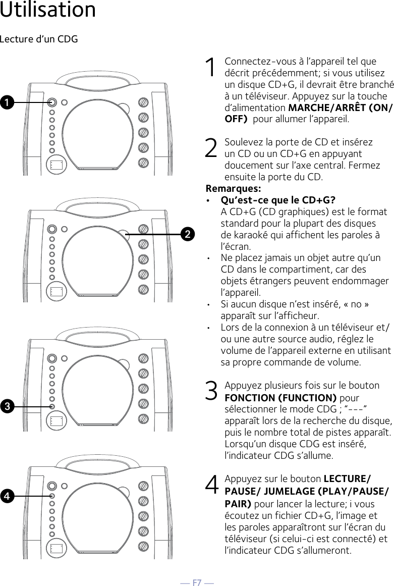 — F7 —Utilisation Lecture d’un CDG1  Connectez-vous à l’appareil tel que décrit précédemment; si vous utilisez un disque CD+G, il devrait être branché à un téléviseur. Appuyez sur la touche d’alimentation MARCHE/ARRÊT (ON/OFF)  pour allumer l’appareil.  2   Soulevez la porte de CD et insérez un CD ou un CD+G en appuyant doucement sur l’axe central. Fermez ensuite la porte du CD. Remarques:  •   Qu’est-ce que le CD+G?   A CD+G (CD graphiques) est le format standard pour la plupart des disques de karaoké qui affichent les paroles à l’écran.•  Ne placez jamais un objet autre qu’un CD dans le compartiment, car des objets étrangers peuvent endommager l’appareil. •  Si aucun disque n’est inséré, « no » apparaît sur l’afficheur.•   Lors de la connexion à un téléviseur et/ou une autre source audio, réglez le volume de l’appareil externe en utilisant sa propre commande de volume. 3   Appuyez plusieurs fois sur le bouton  FONCTION (FUNCTION) pour sélectionner le mode CDG ; “---” apparaît lors de la recherche du disque, puis le nombre total de pistes apparaît. Lorsqu’un disque CDG est inséré, l’indicateur CDG s’allume.4  Appuyez sur le bouton LECTURE/PAUSE/ JUMELAGE (PLAY/PAUSE/PAIR) pour lancer la lecture; i vous écoutez un fichier CD+G, l’image et les paroles apparaîtront sur l’écran du téléviseur (si celui-ci est connecté) et l’indicateur CDG s’allumeront.vuwx