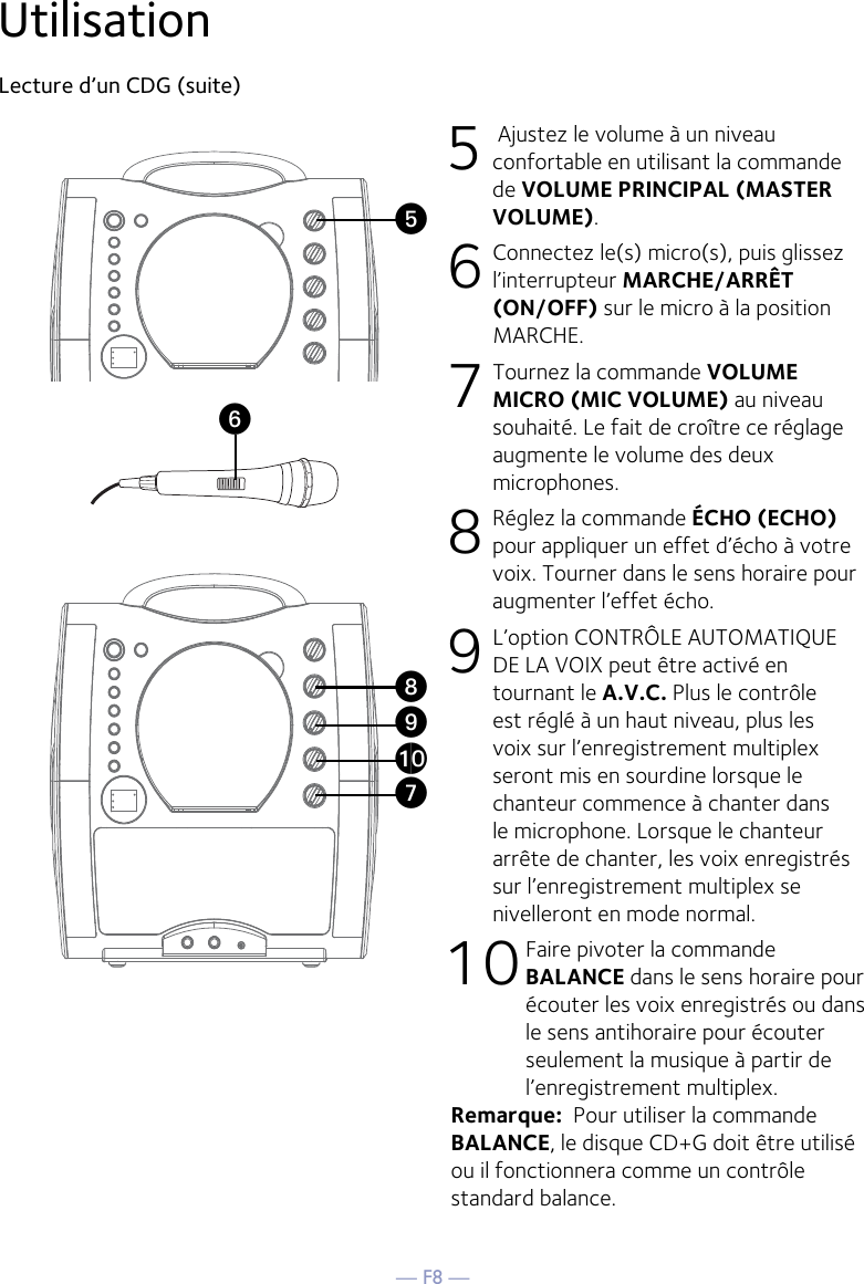 — F8 —UtilisationLecture d’un CDG (suite) 5  Ajustez le volume à un niveau confortable en utilisant la commande de VOLUME PRINCIPAL (MASTER VOLUME).    6  Connectez le(s) micro(s), puis glissez l’interrupteur MARCHE/ARRÊT (ON/OFF) sur le micro à la position MARCHE.7 Tournez la commande VOLUME MICRO (MIC VOLUME) au niveau souhaité. Le fait de croître ce réglage augmente le volume des deux microphones. 8  Réglez la commande ÉCHO (ECHO) pour appliquer un effet d’écho à votre voix. Tourner dans le sens horaire pour augmenter l’effet écho. 9  L’option CONTRÔLE AUTOMATIQUE DE LA VOIX peut être activé en tournant le A.V.C. Plus le contrôle est réglé à un haut niveau, plus les voix sur l’enregistrement multiplex seront mis en sourdine lorsque le chanteur commence à chanter dans le microphone. Lorsque le chanteur arrête de chanter, les voix enregistrés sur l’enregistrement multiplex se nivelleront en mode normal.10 Faire pivoter la commande BALANCE dans le sens horaire pour écouter les voix enregistrés ou dans le sens antihoraire pour écouter seulement la musique à partir de l’enregistrement multiplex. Remarque:  Pour utiliser la commande BALANCE, le disque CD+G doit être utilisé ou il fonctionnera comme un contrôle standard balance.UyVatXW