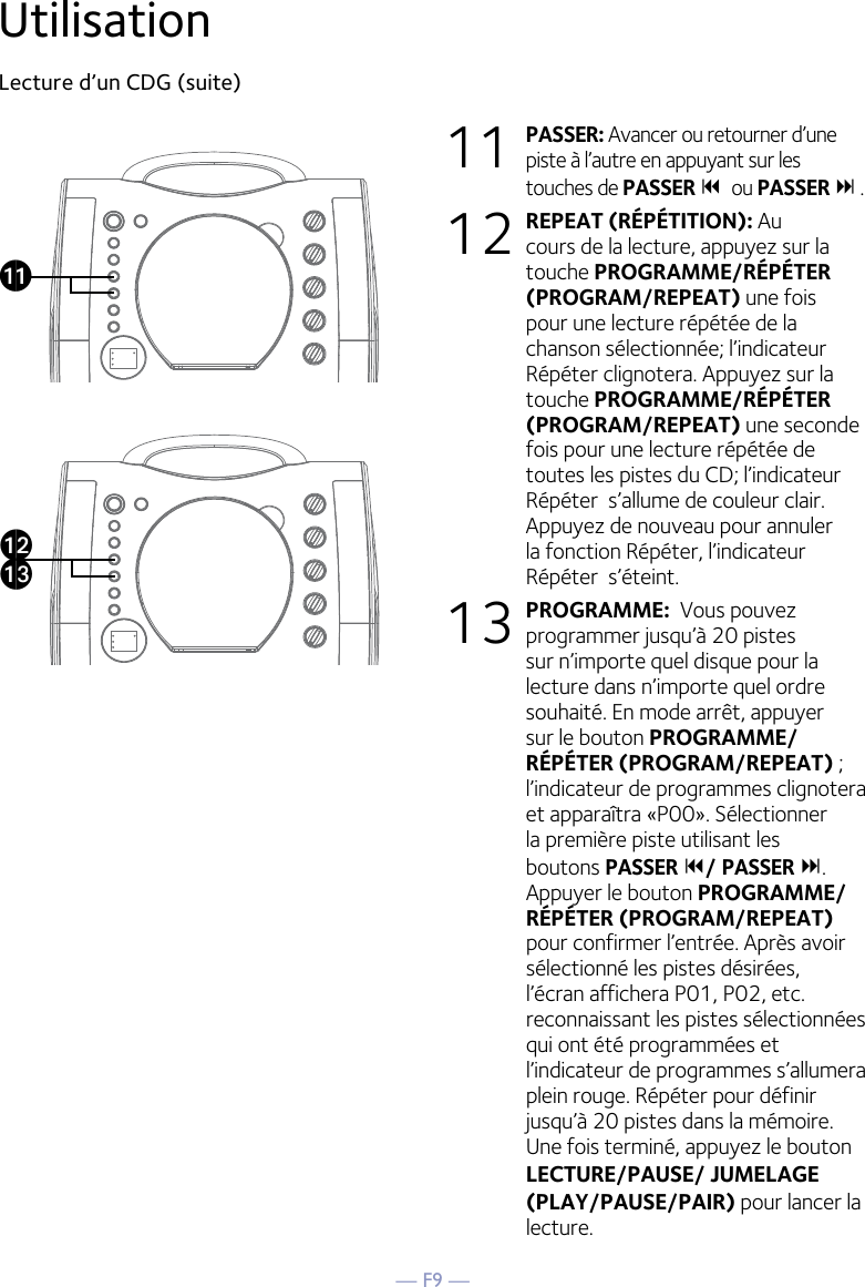 — F9 —UtilisationLecture d’un CDG (suite) 11 PASSER: Avancer ou retourner d’une piste à l’autre en appuyant sur les touches de PASSER ou PASSER  .12 REPEAT (RÉPÉTITION): Au cours de la lecture, appuyez sur la touche PROGRAMME/RÉPÉTER (PROGRAM/REPEAT) une fois pour une lecture répétée de la chanson sélectionnée; l’indicateur Répéter clignotera. Appuyez sur la touche PROGRAMME/RÉPÉTER (PROGRAM/REPEAT) une seconde fois pour une lecture répétée de toutes les pistes du CD; l’indicateur Répéter  s’allume de couleur clair. Appuyez de nouveau pour annuler la fonction Répéter, l’indicateur Répéter  s’éteint.13 PROGRAMME:  Vous pouvez programmer jusqu’à 20 pistes sur n’importe quel disque pour la lecture dans n’importe quel ordre souhaité. En mode arrêt, appuyer sur le bouton PROGRAMME/RÉPÉTER (PROGRAM/REPEAT) ; l’indicateur de programmes clignotera et apparaîtra «P00». Sélectionner la première piste utilisant les boutons PASSER / PASSER . Appuyer le bouton PROGRAMME/RÉPÉTER (PROGRAM/REPEAT)  pour confirmer l’entrée. Après avoir sélectionné les pistes désirées, l’écran affichera P01, P02, etc. reconnaissant les pistes sélectionnées qui ont été programmées et l’indicateur de programmes s’allumera plein rouge. Répéter pour définir jusqu’à 20 pistes dans la mémoire. Une fois terminé, appuyez le bouton LECTURE/PAUSE/ JUMELAGE (PLAY/PAUSE/PAIR) pour lancer la lecture.akalam