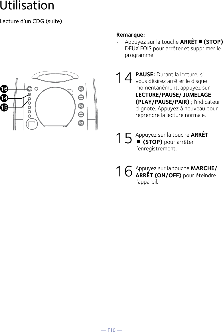 — F10 —UtilisationLecture d’un CDG (suite) Remarque: •  Appuyez sur la touche ARRÊT(STOP) DEUX FOIS pour arrêter et supprimer le programme.14 PAUSE: Durant la lecture, si vous désirez arrêter le disque momentanément, appuyez sur LECTURE/PAUSE/ JUMELAGE (PLAY/PAUSE/PAIR) ; l’indicateur clignote. Appuyez à nouveau pour reprendre la lecture normale.15 Appuyez sur la touche ARRÊT  (STOP) pour arrêter l’enregistrement.16 Appuyez sur la touche MARCHE/ARRÊT (ON/OFF) pour éteindre l’appareil.apanao