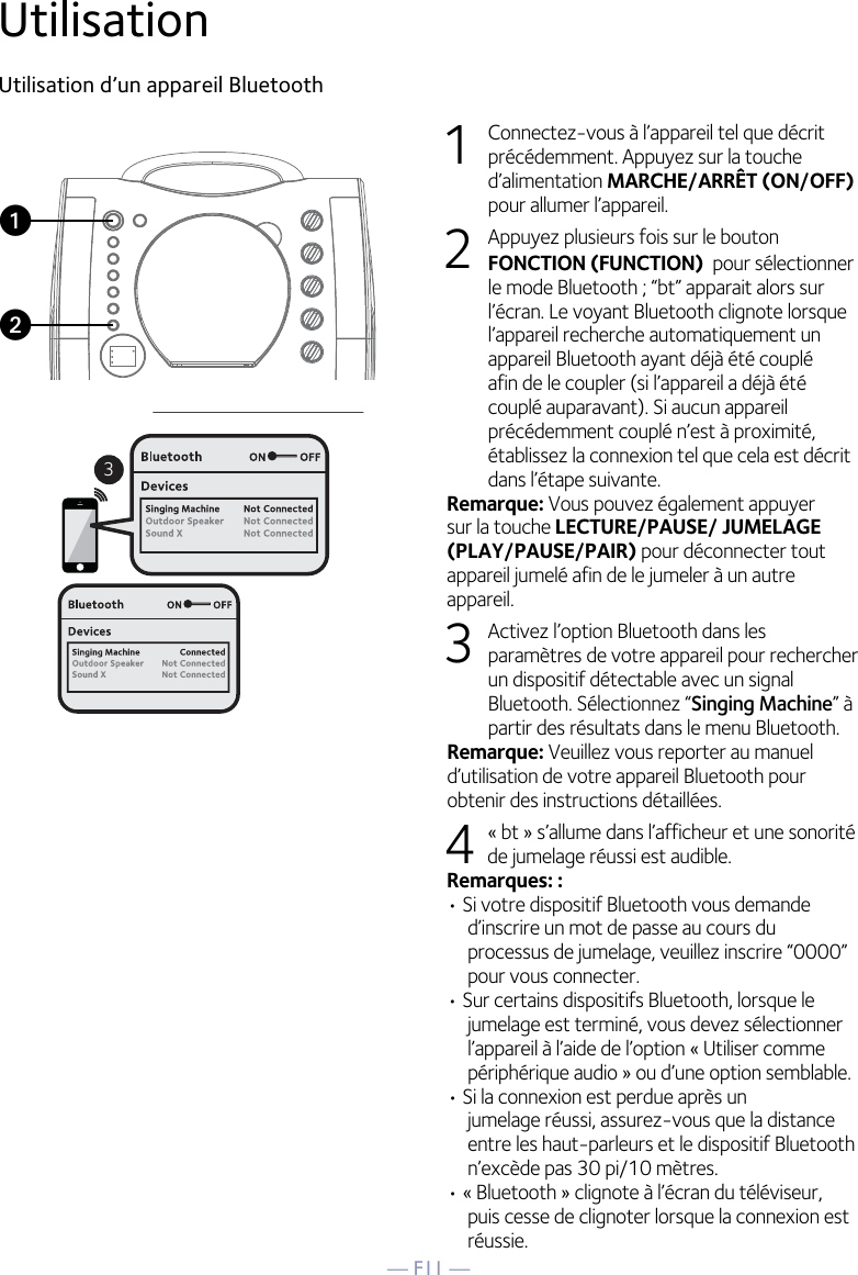 — F11 —UtilisationUtilisation d’un appareil Bluetooth1  Connectez-vous à l’appareil tel que décrit précédemment. Appuyez sur la touche d’alimentation MARCHE/ARRÊT (ON/OFF) pour allumer l’appareil.2  Appuyez plusieurs fois sur le bouton FONCTION (FUNCTION)  pour sélectionner le mode Bluetooth ; “bt” apparait alors sur l’écran. Le voyant Bluetooth clignote lorsque l’appareil recherche automatiquement un appareil Bluetooth ayant déjà été couplé afin de le coupler (si l’appareil a déjà été couplé auparavant). Si aucun appareil précédemment couplé n’est à proximité, établissez la connexion tel que cela est décrit dans l’étape suivante.Remarque: Vous pouvez également appuyer sur la touche LECTURE/PAUSE/ JUMELAGE (PLAY/PAUSE/PAIR) pour déconnecter tout appareil jumelé afin de le jumeler à un autre appareil. 3  Activez l’option Bluetooth dans les paramètres de votre appareil pour rechercher un dispositif détectable avec un signal Bluetooth. Sélectionnez “Singing Machine” à partir des résultats dans le menu Bluetooth. Remarque: Veuillez vous reporter au manuel d’utilisation de votre appareil Bluetooth pour obtenir des instructions détaillées.   4 « bt » s’allume dans l’afficheur et une sonorité de jumelage réussi est audible.Remarques: : • Si votre dispositif Bluetooth vous demande d’inscrire un mot de passe au cours du processus de jumelage, veuillez inscrire “0000” pour vous connecter.  • Sur certains dispositifs Bluetooth, lorsque le jumelage est terminé, vous devez sélectionner l’appareil à l’aide de l’option « Utiliser comme périphérique audio » ou d’une option semblable. • Si la connexion est perdue après un jumelage réussi, assurez-vous que la distance entre les haut-parleurs et le dispositif Bluetooth n’excède pas 30 pi/10 mètres.• « Bluetooth » clignote à l’écran du téléviseur, puis cesse de clignoter lorsque la connexion est réussie. 3uv