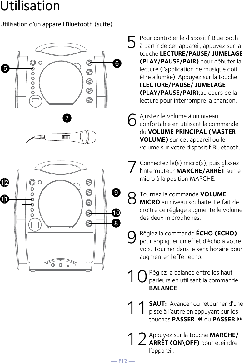 — F12 —UtilisationUtilisation d’un appareil Bluetooth (suite) 5 Pour contrôler le dispositif Bluetooth à partir de cet appareil, appuyez sur la touche LECTURE/PAUSE/ JUMELAGE (PLAY/PAUSE/PAIR) pour débuter la lecture (l’application de musique doit être allumée). Appuyez sur la touche LLECTURE/PAUSE/ JUMELAGE (PLAY/PAUSE/PAIR);au cours de la lecture pour interrompre la chanson. 6  Ajustez le volume à un niveau confortable en utilisant la commande du VOLUME PRINCIPAL (MASTER VOLUME) sur cet appareil ou le volume sur votre dispositif Bluetooth.  7  Connectez le(s) micro(s), puis glissez l’interrupteur MARCHE/ARRÊT sur le micro à la position MARCHE. 8  Tournez la commande VOLUME MICRO au niveau souhaité. Le fait de croître ce réglage augmente le volume des deux microphones. 9 Réglez la commande ÉCHO (ECHO) pour appliquer un effet d’écho à votre voix. Tourner dans le sens horaire pour augmenter l’effet écho. 10 Réglez la balance entre les haut-parleurs en utilisant la commande BALANCE. 11 SAUT:  Avancer ou retourner d’une piste à l’autre en appuyant sur les touches PASSER  ou PASSER .12 Appuyez sur la touche MARCHE/ARRÊT (ON\OFF) pour éteindre l’appareil.VyUatXalakW