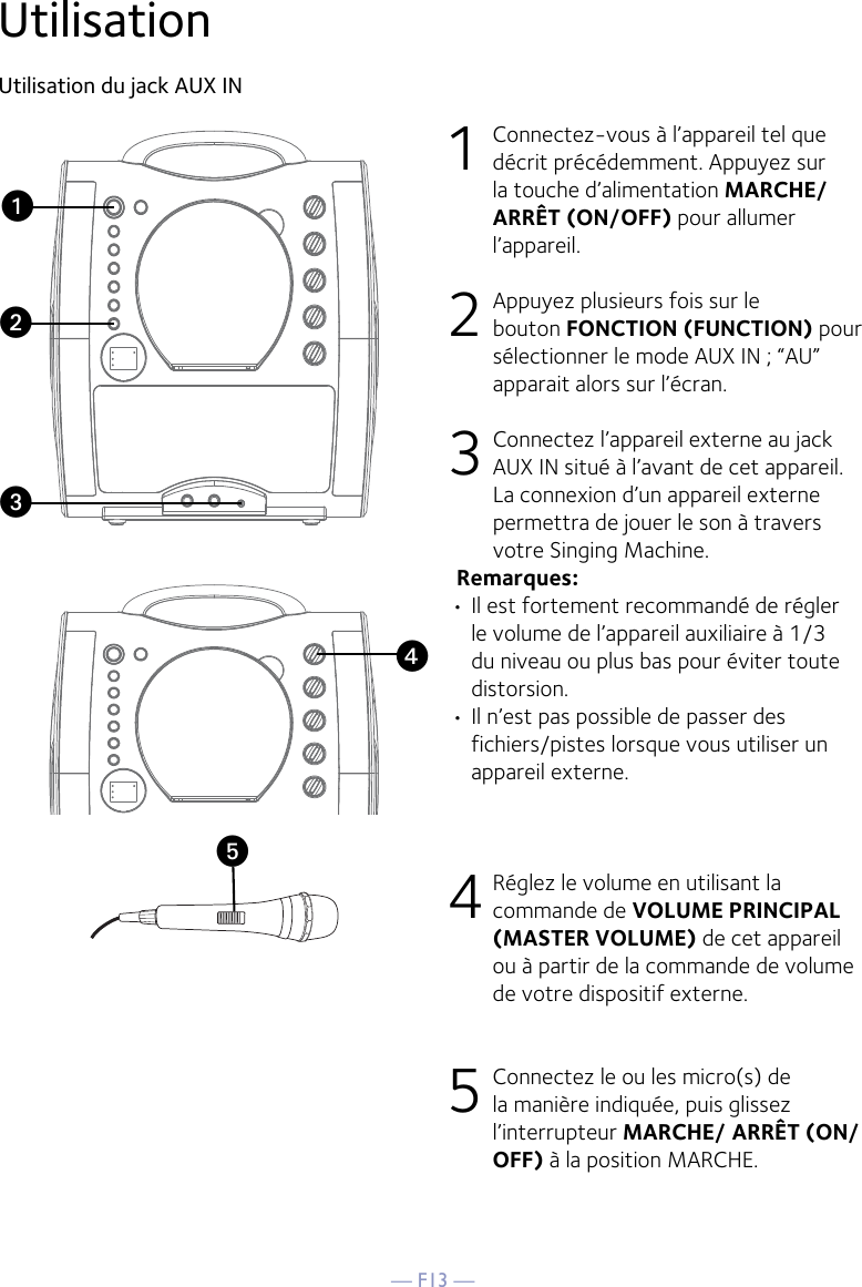 — F13 —yUtilisationUtilisation du jack AUX IN1  Connectez-vous à l’appareil tel que décrit précédemment. Appuyez sur la touche d’alimentation MARCHE/ARRÊT (ON/OFF) pour allumer l’appareil. 2   Appuyez plusieurs fois sur le bouton FONCTION (FUNCTION) pour sélectionner le mode AUX IN ; “AU” apparait alors sur l’écran. 3  Connectez l’appareil externe au jack AUX IN situé à l’avant de cet appareil. La connexion d’un appareil externe permettra de jouer le son à travers votre Singing Machine. Remarques:• Il est fortement recommandé de régler le volume de l’appareil auxiliaire à 1/3 du niveau ou plus bas pour éviter toute distorsion.• Il n’est pas possible de passer des fichiers/pistes lorsque vous utiliser un appareil externe.4 Réglez le volume en utilisant la commande de VOLUME PRINCIPAL (MASTER VOLUME) de cet appareil ou à partir de la commande de volume de votre dispositif externe.5 Connectez le ou les micro(s) de la manière indiquée, puis glissez l’interrupteur MARCHE/ ARRÊT (ON/OFF) à la position MARCHE.xuvw