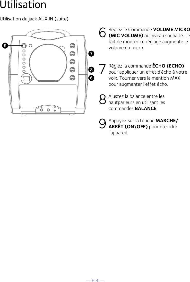 — F14 —UtilisationUtilisation du jack AUX IN (suite)6 Réglez le Commande VOLUME MICRO  (MIC VOLUME) au niveau souhaité. Le fait de monter ce réglage augmente le volume du micro.7 Réglez la commande ÉCHO (ECHO) pour appliquer un effet d’écho à votre voix. Tourner vers la mention MAX pour augmenter l’effet écho.8 Ajustez la balance entre les hautparleurs en utilisant les commandes BALANCE.9 Appuyez sur la touche MARCHE/ARRÊT (ON\OFF) pour éteindre l’appareil.WV XU