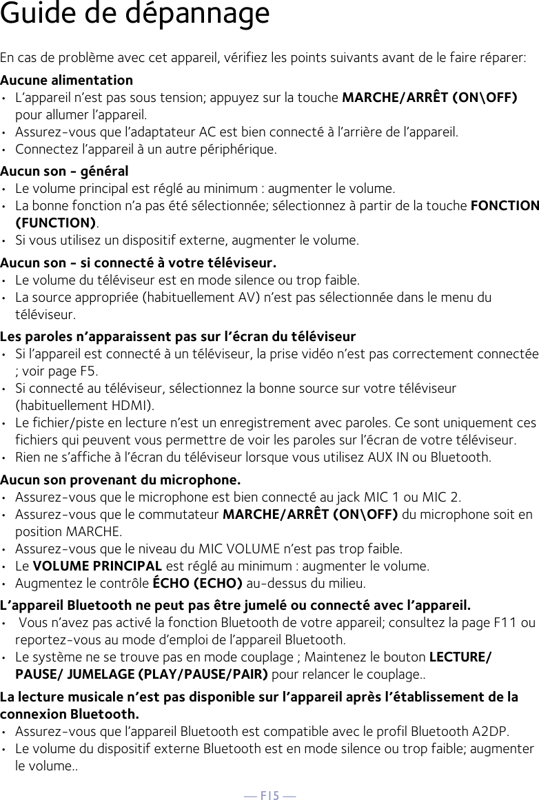 — F15 —Guide de dépannage En cas de problème avec cet appareil, vérifiez les points suivants avant de le faire réparer: Aucune alimentation •  L’appareil n’est pas sous tension; appuyez sur la touche MARCHE/ARRÊT (ON\OFF) pour allumer l’appareil.•  Assurez-vous que l’adaptateur AC est bien connecté à l’arrière de l’appareil.•  Connectez l’appareil à un autre périphérique.Aucun son - général •  Le volume principal est réglé au minimum : augmenter le volume. •  La bonne fonction n’a pas été sélectionnée; sélectionnez à partir de la touche FONCTION (FUNCTION).•  Si vous utilisez un dispositif externe, augmenter le volume.Aucun son - si connecté à votre téléviseur. •  Le volume du téléviseur est en mode silence ou trop faible. •  La source appropriée (habituellement AV) n’est pas sélectionnée dans le menu du téléviseur. Les paroles n’apparaissent pas sur l’écran du téléviseur•  Si l’appareil est connecté à un téléviseur, la prise vidéo n’est pas correctement connectée ; voir page F5.•  Si connecté au téléviseur, sélectionnez la bonne source sur votre téléviseur (habituellement HDMI).•  Le fichier/piste en lecture n’est un enregistrement avec paroles. Ce sont uniquement ces fichiers qui peuvent vous permettre de voir les paroles sur l’écran de votre téléviseur.•  Rien ne s’affiche à l’écran du téléviseur lorsque vous utilisez AUX IN ou Bluetooth.Aucun son provenant du microphone. •  Assurez-vous que le microphone est bien connecté au jack MIC 1 ou MIC 2. •  Assurez-vous que le commutateur MARCHE/ARRÊT (ON\OFF) du microphone soit en position MARCHE. •  Assurez-vous que le niveau du MIC VOLUME n’est pas trop faible.•  Le VOLUME PRINCIPAL est réglé au minimum : augmenter le volume. •  Augmentez le contrôle ÉCHO (ECHO) au-dessus du milieu.L’appareil Bluetooth ne peut pas être jumelé ou connecté avec l’appareil. •   Vous n’avez pas activé la fonction Bluetooth de votre appareil; consultez la page F11 ou reportez-vous au mode d’emploi de l’appareil Bluetooth.  •  Le système ne se trouve pas en mode couplage ; Maintenez le bouton LECTURE/PAUSE/ JUMELAGE (PLAY/PAUSE/PAIR) pour relancer le couplage..La lecture musicale n’est pas disponible sur l’appareil après l’établissement de la connexion Bluetooth. •  Assurez-vous que l’appareil Bluetooth est compatible avec le profil Bluetooth A2DP.•  Le volume du dispositif externe Bluetooth est en mode silence ou trop faible; augmenter le volume..