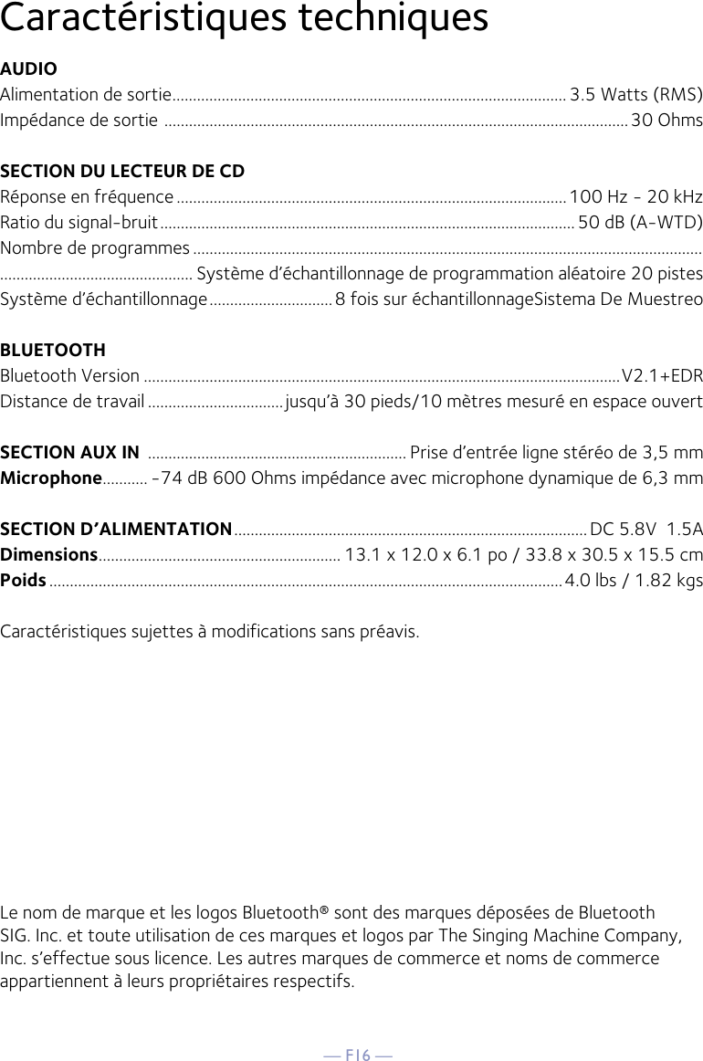 — F16 —Caractéristiques techniques AUDIOAlimentation de sortie ................................................................................................ 3.5 Watts (RMS)Impédance de sortie  .................................................................................................................30 OhmsSECTION DU LECTEUR DE CD Réponse en fréquence ...............................................................................................100 Hz - 20 kHzRatio du signal-bruit ..................................................................................................... 50 dB (A-WTD)Nombre de programmes ........................................................................................................................................................................... Système d’échantillonnage de programmation aléatoire 20 pistesSystème d’échantillonnage ..............................8 fois sur échantillonnageSistema De MuestreoBLUETOOTHBluetooth Version ....................................................................................................................V2.1+EDRDistance de travail ................................. jusqu’à 30 pieds/10 mètres mesuré en espace ouvert SECTION AUX IN  ............................................................... Prise d’entrée ligne stéréo de 3,5 mmMicrophone........... -74 dB 600 Ohms impédance avec microphone dynamique de 6,3 mmSECTION D’ALIMENTATION ...................................................................................... DC 5.8V  1.5A      Dimensions ........................................................... 13.1 x 12.0 x 6.1 po / 33.8 x 30.5 x 15.5 cmPoids .............................................................................................................................4.0 lbs / 1.82 kgsCaractéristiques sujettes à modifications sans préavis.Le nom de marque et les logos Bluetooth® sont des marques déposées de Bluetooth SIG. Inc. et toute utilisation de ces marques et logos par The Singing Machine Company, Inc. s’effectue sous licence. Les autres marques de commerce et noms de commerce appartiennent à leurs propriétaires respectifs.