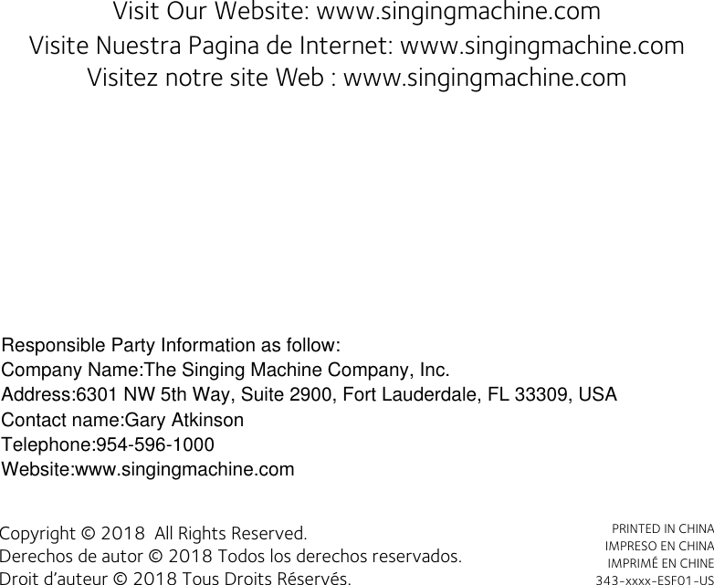 Visit Our Website: www.singingmachine.com                          Visite Nuestra Pagina de Internet: www.singingmachine.comVisitez notre site Web : www.singingmachine.comCopyright © 2018  All Rights Reserved.Derechos de autor © 2018 Todos los derechos reservados.Droit d’auteur © 2018 Tous Droits Réservés.PRINTED IN CHINA IMPRESO EN CHINAIMPRIMÉ EN CHINE343-xxxx-ESF01-USResponsible Party Information as follow:Company Name:The Singing Machine Company, Inc.Address:6301 NW 5th Way, Suite 2900, Fort Lauderdale, FL 33309, USAContact name:Gary AtkinsonTelephone:954-596-1000Website:www.singingmachine.com