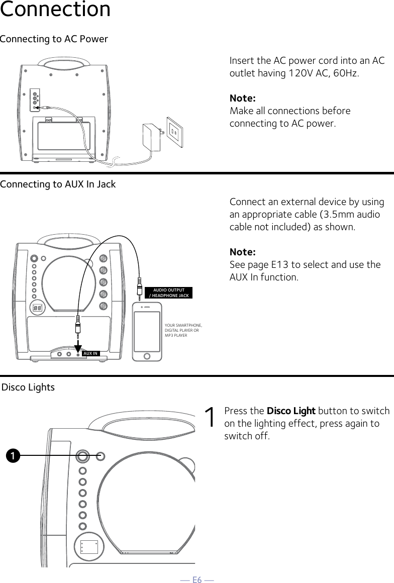 — E6 —ConnectionConnecting to AC PowerConnecting to AUX In JackInsert the AC power cord into an AC outlet having 120V AC, 60Hz. Note: Make all connections before connecting to AC power. Connect an external device by using an appropriate cable (3.5mm audio cable not included) as shown.Note: See page E13 to select and use the AUX In function.YOUR SMARTPHONE, DIGITAL PLAYER ORMP3 PLAYERAUDIO OUTPUT/ HEADPHONE JACKAUX INDisco Lights1  Press the Disco Light button to switch on the lighting effect, press again to switch off.u