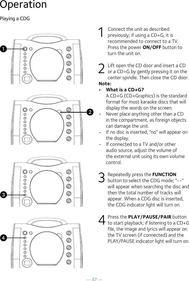 — E7 —OperationPlaying a CDG1  Connect the unit as described previously; if using a CD+G, it is recommended to connect to a TV. Press the power ON/OFF button to turn the unit on.  2   Lift open the CD door and insert a CD or a CD+G by gently pressing it on the center spindle. Then close the CD door. Note: •  What is a CD+G?  A CD+G (CD+Graphics) is the standard format for most karaoke discs that will display the words on the screen.•  Never place anything other than a CD in the compartment, as foreign objects can damage the unit.•  If no disc is inserted, “no” will appear on the display.•   If connected to a TV and/or other audio source, adjust the volume of the external unit using its own volume control.3  Repeatedly press the FUNCTION button to select the CDG mode; “--” will appear when searching the disc and then the total number of tracks will appear. When a CDG disc is inserted, the CDG indicator light will turn on.4 Press the PLAY/PAUSE/PAIR button to start playback; if listening to a CD+G file, the image and lyrics will appear on the TV screen (if connected) and the PLAY/PAUSE indicator light will turn on.vuwx