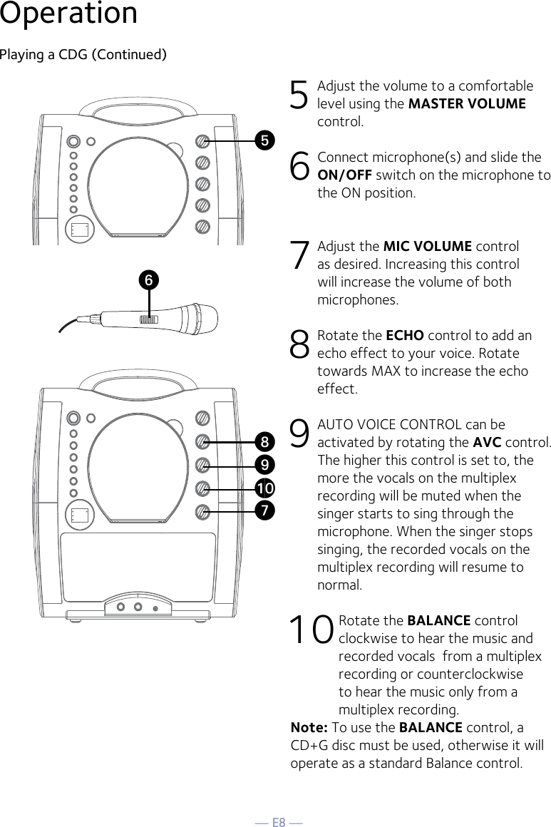 — E8 —OperationPlaying a CDG (Continued)5 Adjust the volume to a comfortable level using the MASTER VOLUME control.    6  Connect microphone(s) and slide the ON/OFF switch on the microphone to the ON position.7 Adjust the MIC VOLUME control as desired. Increasing this control will increase the volume of both microphones.8  Rotate the ECHO control to add an echo effect to your voice. Rotate towards MAX to increase the echo effect.9  AUTO VOICE CONTROL can be activated by rotating the AVC control. The higher this control is set to, the more the vocals on the multiplex recording will be muted when the singer starts to sing through the microphone. When the singer stops singing, the recorded vocals on the multiplex recording will resume to normal.10 Rotate the BALANCE control clockwise to hear the music and recorded vocals  from a multiplex recording or counterclockwise to hear the music only from a multiplex recording.Note: To use the BALANCE control, a CD+G disc must be used, otherwise it will operate as a standard Balance control.UyVatXW