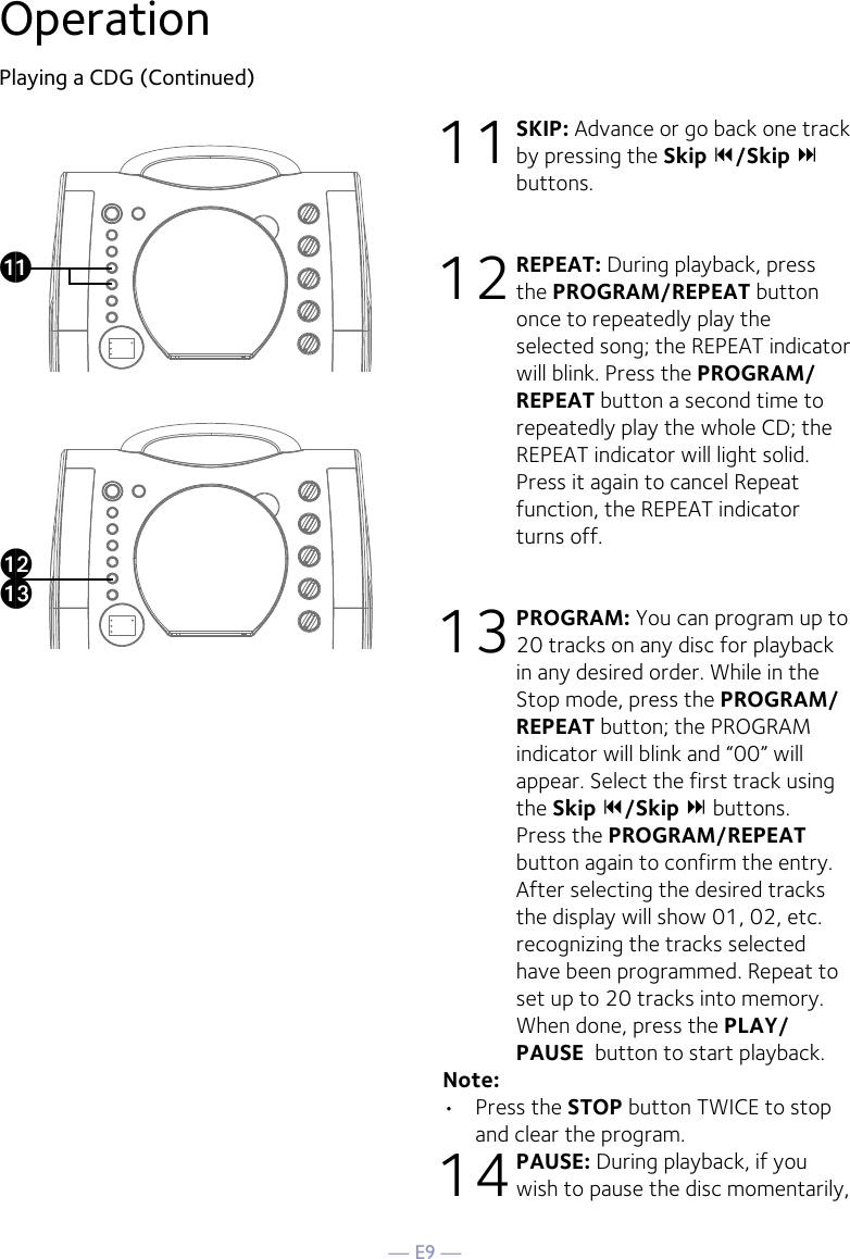 — E9 —OperationPlaying a CDG (Continued)11 SKIP: Advance or go back one track by pressing the Skip 9/Skip : buttons. 12 REPEAT: During playback, press the PROGRAM/REPEAT button once to repeatedly play the selected song; the REPEAT indicator will blink. Press the PROGRAM/REPEAT button a second time to repeatedly play the whole CD; the REPEAT indicator will light solid. Press it again to cancel Repeat function, the REPEAT indicator turns off.13 PROGRAM: You can program up to 20 tracks on any disc for playback in any desired order. While in the Stop mode, press the PROGRAM/REPEAT button; the PROGRAM indicator will blink and “00” will appear. Select the first track using the Skip 9/Skip : buttons. Press the PROGRAM/REPEAT  button again to confirm the entry. After selecting the desired tracks the display will show 01, 02, etc. recognizing the tracks selected have been programmed. Repeat to set up to 20 tracks into memory. When done, press the PLAY/PAUSE  button to start playback.Note: •  Press the STOP button TWICE to stop and clear the program.14 PAUSE: During playback, if you wish to pause the disc momentarily, akalam