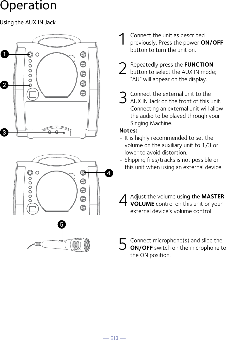 — E13 —yOperationUsing the AUX IN Jack1  Connect the unit as described previously. Press the power ON/OFF button to turn the unit on. 2   Repeatedly press the FUNCTION button to select the AUX IN mode; “AU” will appear on the display. 3  Connect the external unit to the AUX IN Jack on the front of this unit. Connecting an external unit will allow the audio to be played through your Singing Machine. Notes:• It is highly recommended to set the volume on the auxiliary unit to 1/3 or lower to avoid distortion.• Skipping files/tracks is not possible on this unit when using an external device.4 Adjust the volume using the MASTER VOLUME control on this unit or your external device’s volume control.5 Connect microphone(s) and slide the ON/OFF switch on the microphone to the ON position.xuvw