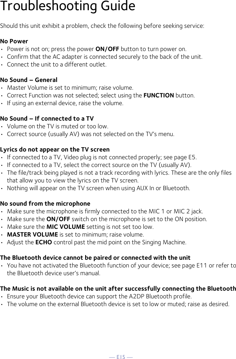 — E15 —Troubleshooting GuideShould this unit exhibit a problem, check the following before seeking service:No Power•  Power is not on; press the power ON/OFF button to turn power on.•  Confirm that the AC adapter is connected securely to the back of the unit.•  Connect the unit to a different outlet.No Sound – General•  Master Volume is set to minimum; raise volume.•  Correct Function was not selected; select using the FUNCTION button.•  If using an external device, raise the volume.No Sound – If connected to a TV•  Volume on the TV is muted or too low.•  Correct source (usually AV) was not selected on the TV’s menu.Lyrics do not appear on the TV screen•  If connected to a TV, Video plug is not connected properly; see page E5.•  If connected to a TV, select the correct source on the TV (usually AV).•  The file/track being played is not a track recording with lyrics. These are the only files that allow you to view the lyrics on the TV screen.•  Nothing will appear on the TV screen when using AUX In or Bluetooth.No sound from the microphone•  Make sure the microphone is firmly connected to the MIC 1 or MIC 2 jack.•  Make sure the ON/OFF switch on the microphone is set to the ON position.•  Make sure the MIC VOLUME setting is not set too low.•  MASTER VOLUME is set to minimum; raise volume.•  Adjust the ECHO control past the mid point on the Singing Machine.The Bluetooth device cannot be paired or connected with the unit•  You have not activated the Bluetooth function of your device; see page E11 or refer to the Bluetooth device user’s manual. The Music is not available on the unit after successfully connecting the Bluetooth•  Ensure your Bluetooth device can support the A2DP Bluetooth profile.•  The volume on the external Bluetooth device is set to low or muted; raise as desired.