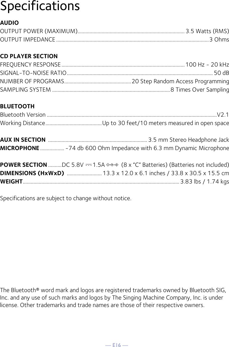 — E16 —SpecificationsAUDIOOUTPUT POWER (MAXIMUM)................................................................................ 3.5 Watts (RMS)OUTPUT IMPEDANCE ..................................................................................................................3 OhmsCD PLAYER SECTIONFREQUENCY RESPONSE ............................................................................................100 Hz - 20 kHzSIGNAL-TO-NOISE RATIO ............................................................................................................. 50 dBNUMBER OF PROGRAMS ..................................................20 Step Random Access ProgrammingSAMPLING SYSTEM ........................................................................................8 Times Over SamplingBLUETOOTHBluetooth Version ...............................................................................................................................V2.1Working Distance ..........................................Up to 30 feet/10 meters measured in open spaceAUX IN SECTION  .......................................................................... 3.5 mm Stereo Headphone JackMICROPHONE .................. -74 db 600 Ohm Impedance with 6.3 mm Dynamic MicrophonePOWER SECTION ..........DC 5.8V      1.5A           (8 x “C” Batteries) (Batteries not included)DIMENSIONS (HxWxD)  .......................... 13.3 x 12.0 x 6.1 inches / 33.8 x 30.5 x 15.5 cmWEIGHT ..................................................................................................................... 3.83 lbs / 1.74 kgsSpecifications are subject to change without notice.The Bluetooth® word mark and logos are registered trademarks owned by Bluetooth SIG, Inc. and any use of such marks and logos by The Singing Machine Company, Inc. is under license. Other trademarks and trade names are those of their respective owners.