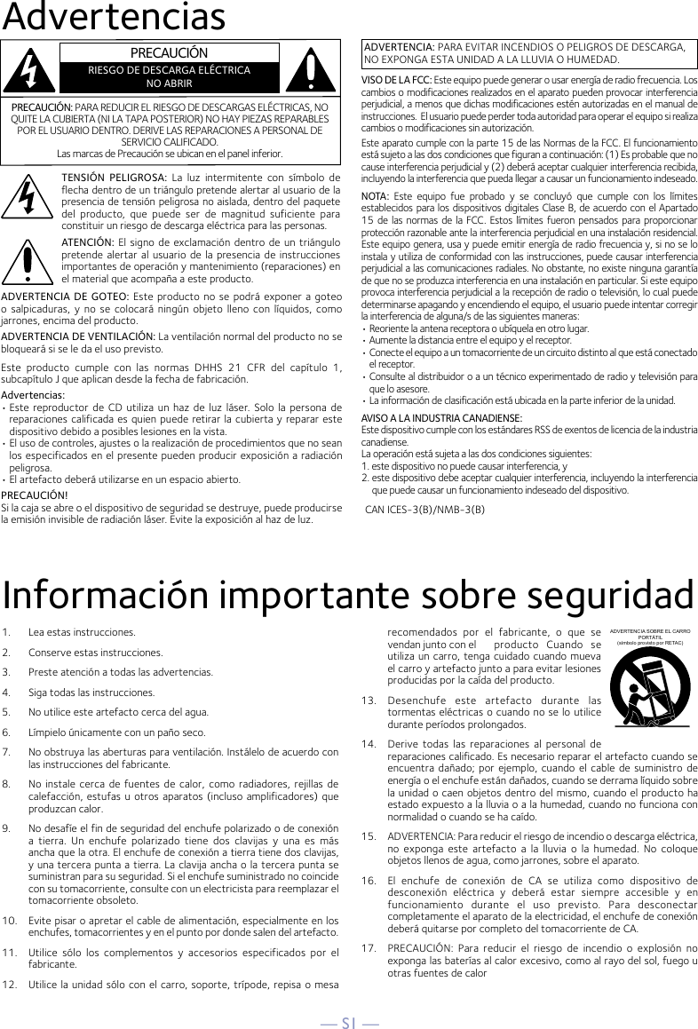 — S1 —AdvertenciasInformación importante sobre seguridad1.   Lea estas instrucciones.2.   Conserve estas instrucciones.3.   Preste atención a todas las advertencias.4.   Siga todas las instrucciones.5.   No utilice este artefacto cerca del agua.6.   Límpielo únicamente con un paño seco.7.   No obstruya las aberturas para ventilación. Instálelo de acuerdo con las instrucciones del fabricante.8.   No  instale cerca  de fuentes  de calor,  como radiadores,  rejillas de calefacción, estufas u otros aparatos (incluso amplificadores) que produzcan calor.9.   No desafíe el fin de seguridad del enchufe polarizado o de conexión a  tierra.  Un  enchufe  polarizado  tiene  dos  clavijas  y  una  es  más ancha que la otra. El enchufe de conexión a tierra tiene dos clavijas, y una tercera punta a tierra. La clavija ancha o la tercera punta se suministran para su seguridad. Si el enchufe suministrado no coincide con su tomacorriente, consulte con un electricista para reemplazar el tomacorriente obsoleto.10.   Evite pisar o apretar el cable de alimentación, especialmente en los enchufes, tomacorrientes y en el punto por donde salen del artefacto.11.  Utilice  sólo  los  complementos  y  accesorios  especificados  por  el fabricante.12.   Utilice la unidad sólo con el carro, soporte, trípode, repisa o mesa recomendados  por  el  fabricante,  o  que  se vendan junto con el  producto  Cuando  se utiliza un carro, tenga cuidado cuando mueva el carro y artefacto junto a para evitar lesiones producidas por la caída del producto.13.   Desenchufe  este  artefacto  durante  las tormentas eléctricas o cuando no se lo utilice durante períodos prolongados.14.   Derive  todas  las  reparaciones  al  personal  de reparaciones calificado. Es necesario reparar el artefacto cuando se encuentra dañado; por ejemplo,  cuando  el cable de  suministro  de energía o el enchufe están dañados, cuando se derrama líquido sobre la unidad o caen objetos dentro del mismo, cuando el producto ha estado expuesto a la lluvia o a la humedad, cuando no funciona con normalidad o cuando se ha caído.15.   ADVERTENCIA: Para reducir el riesgo de incendio o descarga eléctrica, no  exponga  este  artefacto  a  la  lluvia  o la  humedad.  No coloque objetos llenos de agua, como jarrones, sobre el aparato.16.   El  enchufe  de  conexión  de  CA  se  utiliza  como  dispositivo  de desconexión  eléctrica  y  deberá  estar  siempre  accesible  y  en funcionamiento  durante  el  uso  previsto.  Para  desconectar completamente el aparato de la electricidad, el enchufe de conexión deberá quitarse por completo del tomacorriente de CA.17.   PRECAUCIÓN:  Para  reducir  el  riesgo  de  incendio  o  explosión  no exponga las baterías al calor excesivo, como al rayo del sol, fuego u otras fuentes de calorADVERTENCIA SOBRE EL CARRO PORTÁTIL (símbolo provisto por RETAC)CAN ICES-3(B)/NMB-3(B)ADVERTENCIA: PARA EVITAR INCENDIOS O PELIGROS DE DESCARGA, NO EXPONGA ESTA UNIDAD A LA LLUVIA O HUMEDAD.VISO DE LA FCC: Este equipo puede generar o usar energía de radio frecuencia. Los cambios o modificaciones realizados en el aparato pueden provocar interferencia perjudicial, a menos que dichas modificaciones estén autorizadas en el manual de instrucciones.  El usuario puede perder toda autoridad para operar el equipo si realiza cambios o modificaciones sin autorización.Este aparato cumple con la parte 15 de las Normas de la FCC. El funcionamiento está sujeto a las dos condiciones que figuran a continuación: (1) Es probable que no cause interferencia perjudicial y (2) deberá aceptar cualquier interferencia recibida, incluyendo la interferencia que pueda llegar a causar un funcionamiento indeseado.NOTA :  Este  equipo  fue  probado  y  se  concluyó  que  cumple  con  los  límites establecidos para los dispositivos digitales Clase B, de acuerdo con el Apartado 15 de las normas  de  la FCC. Estos límites fueron pensados  para proporcionar protección razonable ante la interferencia perjudicial en una instalación residencial. Este equipo genera, usa y puede emitir energía de radio frecuencia y, si no se lo instala y utiliza de conformidad con las instrucciones, puede causar interferencia perjudicial a las comunicaciones radiales. No obstante, no existe ninguna garantía de que no se produzca interferencia en una instalación en particular. Si este equipo provoca interferencia perjudicial a la recepción de radio o televisión, lo cual puede determinarse apagando y encendiendo el equipo, el usuario puede intentar corregir la interferencia de alguna/s de las siguientes maneras:• Reoriente la antena receptora o ubíquela en otro lugar.• Aumente la distancia entre el equipo y el receptor.• Conecte el equipo a un tomacorriente de un circuito distinto al que está conectado el receptor.• Consulte al distribuidor o a un técnico experimentado de radio y televisión para que lo asesore.• La información de clasificación está ubicada en la parte inferior de la unidad.AVISO A LA INDUSTRIA CANADIENSE:Este dispositivo cumple con los estándares RSS de exentos de licencia de la industria canadiense.La operación está sujeta a las dos condiciones siguientes:1. este dispositivo no puede causar interferencia, y2. este dispositivo debe aceptar cualquier interferencia, incluyendo la interferencia que puede causar un funcionamiento indeseado del dispositivo.PRECAUCIÓN: PARA REDUCIR EL RIESGO DE DESCARGAS ELÉCTRICAS, NO QUITE LA CUBIERTA (NI LA TAPA POSTERIOR) NO HAY PIEZAS REPARABLES POR EL USUARIO DENTRO. DERIVE LAS REPARACIONES A PERSONAL DE SERVICIO CALIFICADO. Las marcas de Precaución se ubican en el panel inferior.TENSIÓN  PELIGROSA: La  luz  intermitente  con  símbolo  de flecha dentro de un triángulo pretende alertar al usuario de la presencia de tensión peligrosa no aislada, dentro del paquete del  producto,  que  puede  ser  de  magnitud  suficiente  para constituir un riesgo de descarga eléctrica para las personas.ATENCIÓN: El  signo de exclamación dentro de un triángulo pretende alertar al usuario de  la  presencia de instrucciones importantes de operación y mantenimiento (reparaciones) en el material que acompaña a este producto.ADVERTENCIA DE GOTEO: Este producto  no  se podrá exponer a  goteo o  salpicaduras,  y  no  se  colocará  ningún  objeto  lleno  con líquidos,  como jarrones, encima del producto.ADVERTENCIA DE VENTILACIÓN: La ventilación normal del producto no se bloqueará si se le da el uso previsto.Este  producto  cumple  con  las  normas  DHHS  21  CFR  del  capítulo  1, subcapítulo J que aplican desde la fecha de fabricación.Advertencias:• Este reproductor de  CD utiliza  un haz  de luz  láser.  Solo  la  persona  de reparaciones calificada es quien puede retirar la cubierta y reparar este dispositivo debido a posibles lesiones en la vista.• El uso de controles, ajustes o la realización de procedimientos que no sean los especificados en el presente pueden producir exposición a radiación peligrosa.• El artefacto deberá utilizarse en un espacio abierto.PRECAUCIÓN!Si la caja se abre o el dispositivo de seguridad se destruye, puede producirsela emisión invisible de radiación láser. Evite la exposición al haz de luz.PRECAUCIÓNRIESGO DE DESCARGA ELÉCTRICANO ABRIR