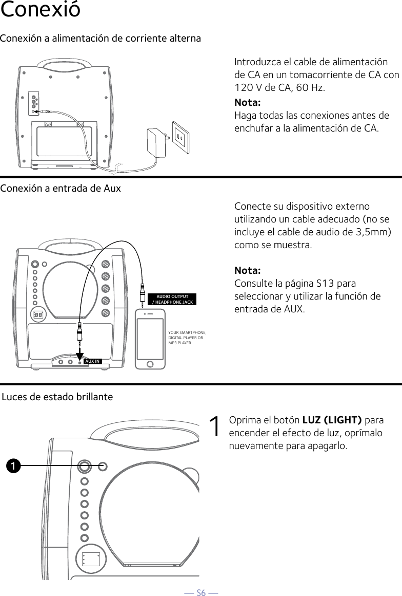 — S6 —ConexióConexión a alimentación de corriente alternaConexión a entrada de AuxIntroduzca el cable de alimentación de CA en un tomacorriente de CA con 120 V de CA, 60 Hz.Nota: Haga todas las conexiones antes de enchufar a la alimentación de CA. Conecte su dispositivo externo utilizando un cable adecuado (no se incluye el cable de audio de 3,5mm) como se muestra.Nota:  Consulte la página S13 para seleccionar y utilizar la función de entrada de AUX.VIDEOINPUTAUDIOINPUTRLRCA cablesVIDEO OUT(yellow)AUDIO OUT(white - Lred - R)YOUR SMARTPHONE, DIGITAL PLAYER OR MP3 PLAYERAUDIO OUTPUT/ HEADPHONE JACKAUX INREAR VIEW OF TVLuces de estado brillante1  Oprima el botón LUZ (LIGHT) para encender el efecto de luz, oprímalo nuevamente para apagarlo.u