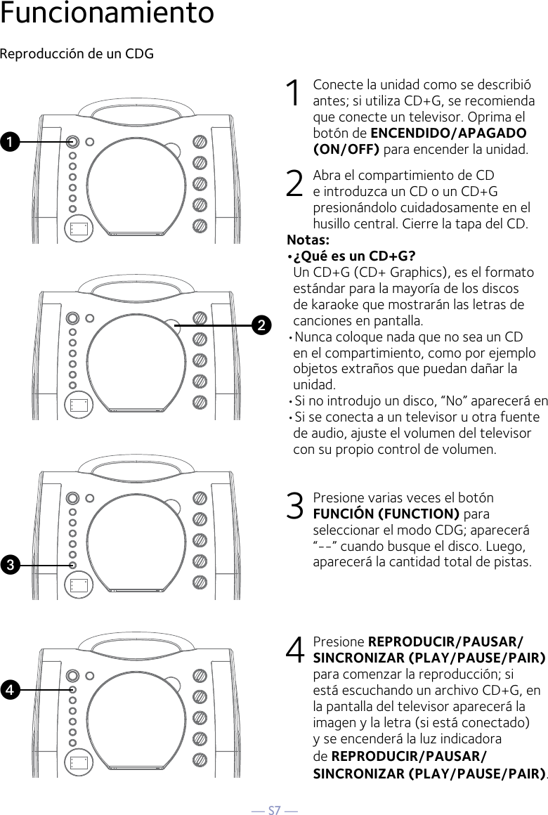 — S7 —FuncionamientoReproducción de un CDG1  Conecte la unidad como se describió antes; si utiliza CD+G, se recomienda que conecte un televisor. Oprima el botón de ENCENDIDO/APAGADO (ON/OFF) para encender la unidad.  2   Abra el compartimiento de CD e introduzca un CD o un CD+G presionándolo cuidadosamente en el husillo central. Cierre la tapa del CD. Notas:  •¿Qué es un CD+G?  Un CD+G (CD+ Graphics), es el formato estándar para la mayoría de los discos de karaoke que mostrarán las letras de canciones en pantalla.•Nunca coloque nada que no sea un CD en el compartimiento, como por ejemplo objetos extraños que puedan dañar la unidad.•Si no introdujo un disco, “No” aparecerá en •Si se conecta a un televisor u otra fuente de audio, ajuste el volumen del televisor con su propio control de volumen.3   Presione varias veces el botón FUNCIÓN (FUNCTION) para seleccionar el modo CDG; aparecerá “--” cuando busque el disco. Luego, aparecerá la cantidad total de pistas. 4  Presione REPRODUCIR/PAUSAR/SINCRONIZAR (PLAY/PAUSE/PAIR) para comenzar la reproducción; si está escuchando un archivo CD+G, en la pantalla del televisor aparecerá la imagen y la letra (si está conectado) y se encenderá la luz indicadora de REPRODUCIR/PAUSAR/SINCRONIZAR (PLAY/PAUSE/PAIR).vuwx