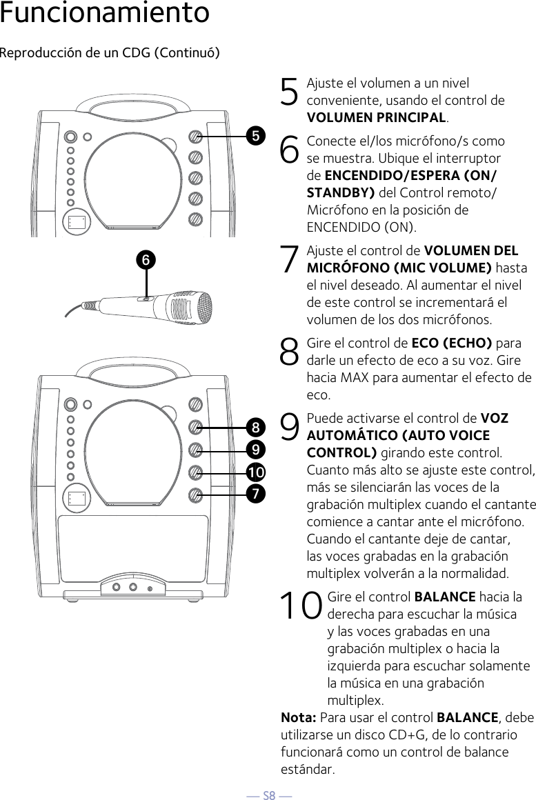 — S8 —FuncionamientoReproducción de un CDG (Continuó)5 Ajuste el volumen a un nivel conveniente, usando el control de VOLUMEN PRINCIPAL.    6  Conecte el/los micrófono/s como se muestra. Ubique el interruptor de ENCENDIDO/ESPERA (ON/STANDBY) del Control remoto/Micrófono en la posición de ENCENDIDO (ON).7 Ajuste el control de VOLUMEN DEL MICRÓFONO (MIC VOLUME) hasta el nivel deseado. Al aumentar el nivel de este control se incrementará el volumen de los dos micrófonos.8  Gire el control de ECO (ECHO) para darle un efecto de eco a su voz. Gire hacia MAX para aumentar el efecto de eco.9  Puede activarse el control de VOZ AUTOMÁTICO (AUTO VOICE CONTROL) girando este control. Cuanto más alto se ajuste este control, más se silenciarán las voces de la grabación multiplex cuando el cantante comience a cantar ante el micrófono. Cuando el cantante deje de cantar, las voces grabadas en la grabación multiplex volverán a la normalidad.10 Gire el control BALANCE hacia la derecha para escuchar la música y las voces grabadas en una grabación multiplex o hacia la izquierda para escuchar solamente la música en una grabación multiplex.Nota: Para usar el control BALANCE, debe utilizarse un disco CD+G, de lo contrario funcionará como un control de balance estándar. UyVatXW