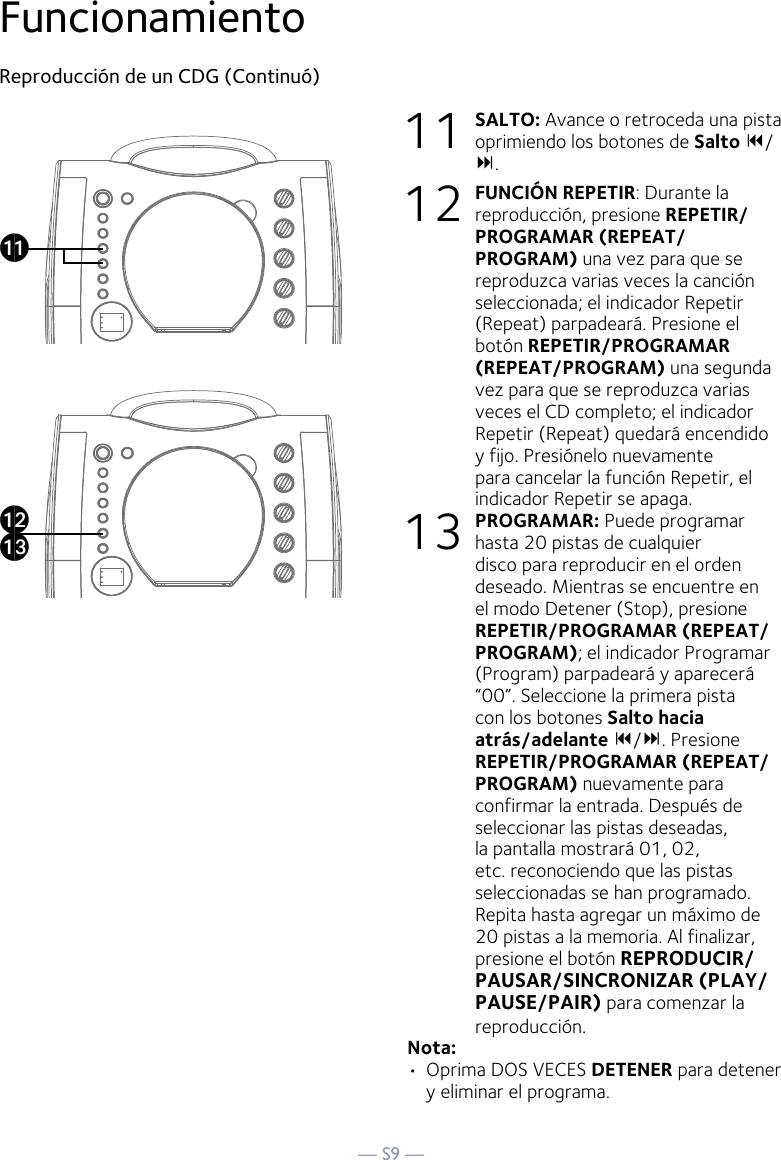 — S9 —FuncionamientoReproducción de un CDG (Continuó)11 SALTO: Avance o retroceda una pista oprimiendo los botones de Salto 9/ :. 12 FUNCIÓN REPETIR: Durante la reproducción, presione REPETIR/PROGRAMAR (REPEAT/PROGRAM) una vez para que se reproduzca varias veces la canción seleccionada; el indicador Repetir (Repeat) parpadeará. Presione el botón REPETIR/PROGRAMAR (REPEAT/PROGRAM) una segunda vez para que se reproduzca varias veces el CD completo; el indicador Repetir (Repeat) quedará encendido y fijo. Presiónelo nuevamente para cancelar la función Repetir, el indicador Repetir se apaga.13 PROGRAMAR: Puede programar hasta 20 pistas de cualquier disco para reproducir en el orden deseado. Mientras se encuentre en el modo Detener (Stop), presione REPETIR/PROGRAMAR (REPEAT/PROGRAM); el indicador Programar (Program) parpadeará y aparecerá “00”. Seleccione la primera pista con los botones Salto hacia atrás/adelante 9/:. Presione REPETIR/PROGRAMAR (REPEAT/PROGRAM) nuevamente para confirmar la entrada. Después de seleccionar las pistas deseadas, la pantalla mostrará 01, 02, etc. reconociendo que las pistas seleccionadas se han programado. Repita hasta agregar un máximo de 20 pistas a la memoria. Al finalizar, presione el botón REPRODUCIR/PAUSAR/SINCRONIZAR (PLAY/PAUSE/PAIR) para comenzar la reproducción.Nota: •  Oprima DOS VECES DETENER para detener y eliminar el programa.akalam