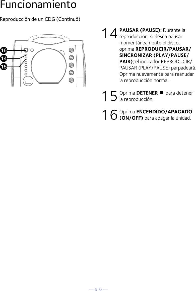 — S10 —FuncionamientoReproducción de un CDG (Continuó)14 PAUSAR (PAUSE): Durante la reproducción, si desea pausar momentáneamente el disco, oprima REPRODUCIR/PAUSAR/SINCRONIZAR (PLAY/PAUSE/PAIR); el indicador REPRODUCIR/PAUSAR (PLAY/PAUSE) parpadeará. Oprima nuevamente para reanudar la reproducción normal.15 Oprima DETENER &lt; para detener la reproducción.16 Oprima ENCENDIDO/APAGADO (ON/OFF) para apagar la unidad.apanao