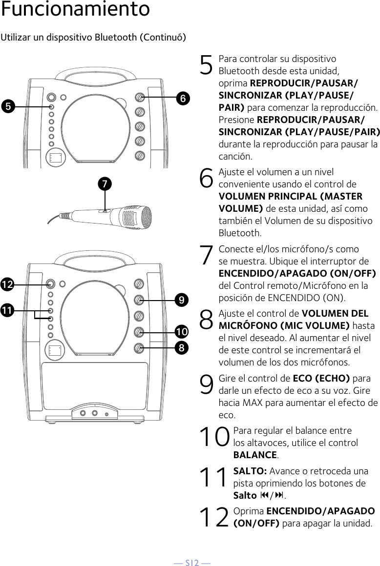 — S12 —FuncionamientoUtilizar un dispositivo Bluetooth (Continuó)5 Para controlar su dispositivo Bluetooth desde esta unidad, oprima REPRODUCIR/PAUSAR/SINCRONIZAR (PLAY/PAUSE/PAIR) para comenzar la reproducción. Presione REPRODUCIR/PAUSAR/SINCRONIZAR (PLAY/PAUSE/PAIR) durante la reproducción para pausar la canción.  6  Ajuste el volumen a un nivel conveniente usando el control de VOLUMEN PRINCIPAL (MASTER VOLUME) de esta unidad, así como también el Volumen de su dispositivo Bluetooth.  7  Conecte el/los micrófono/s como se muestra. Ubique el interruptor de ENCENDIDO/APAGADO (ON/OFF) del Control remoto/Micrófono en la posición de ENCENDIDO (ON).8  Ajuste el control de VOLUMEN DEL MICRÓFONO (MIC VOLUME) hasta el nivel deseado. Al aumentar el nivel de este control se incrementará el volumen de los dos micrófonos.9 Gire el control de ECO (ECHO) para darle un efecto de eco a su voz. Gire hacia MAX para aumentar el efecto de eco.10 Para regular el balance entre los altavoces, utilice el control BALANCE.11 SALTO: Avance o retroceda una pista oprimiendo los botones de Salto 9/:.12 Oprima ENCENDIDO/APAGADO (ON/OFF) para apagar la unidad.VyUatXalakW