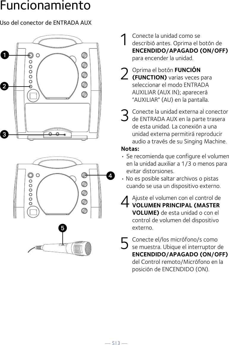 — S13 —yFuncionamientoUso del conector de ENTRADA AUX1  Conecte la unidad como se describió antes. Oprima el botón de ENCENDIDO/APAGADO (ON/OFF) para encender la unidad. 2   Oprima el botón FUNCIÓN (FUNCTION) varias veces para seleccionar el modo ENTRADA AUXILIAR (AUX IN); aparecerá “AUXILIAR” (AU) en la pantalla.  3  Conecte la unidad externa al conector de ENTRADA AUX en la parte trasera de esta unidad. La conexión a una unidad externa permitirá reproducir audio a través de su Singing Machine. Notas:• Se recomienda que configure el volumen en la unidad auxiliar a 1/3 o menos para evitar distorsiones.• No es posible saltar archivos o pistas cuando se usa un dispositivo externo.4 Ajuste el volumen con el control de VOLUMEN PRINCIPAL (MASTER VOLUME) de esta unidad o con el control de volumen del dispositivo externo.5 Conecte el/los micrófono/s como se muestra. Ubique el interruptor de ENCENDIDO/APAGADO (ON/OFF) del Control remoto/Micrófono en la posición de ENCENDIDO (ON).xuvw