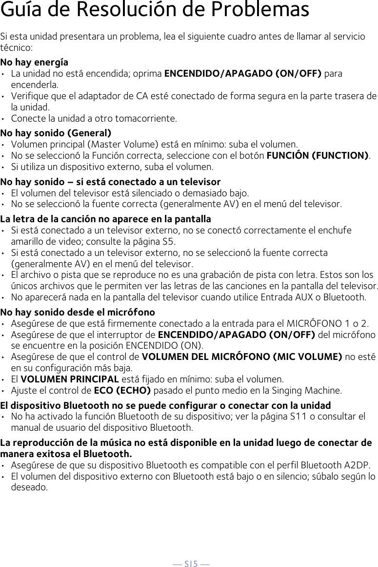 — S15 —Guía de Resolución de ProblemasSi esta unidad presentara un problema, lea el siguiente cuadro antes de llamar al servicio técnico:No hay energía•  La unidad no está encendida; oprima ENCENDIDO/APAGADO (ON/OFF) para encenderla.•  Verifique que el adaptador de CA esté conectado de forma segura en la parte trasera de la unidad.•  Conecte la unidad a otro tomacorriente.No hay sonido (General)•  Volumen principal (Master Volume) está en mínimo: suba el volumen.•  No se seleccionó la Función correcta, seleccione con el botón FUNCIÓN (FUNCTION).•  Si utiliza un dispositivo externo, suba el volumen.No hay sonido – si está conectado a un televisor•  El volumen del televisor está silenciado o demasiado bajo.•  No se seleccionó la fuente correcta (generalmente AV) en el menú del televisor.La letra de la canción no aparece en la pantalla•  Si está conectado a un televisor externo, no se conectó correctamente el enchufe amarillo de video; consulte la página S5.•  Si está conectado a un televisor externo, no se seleccionó la fuente correcta (generalmente AV) en el menú del televisor.•  El archivo o pista que se reproduce no es una grabación de pista con letra. Estos son los únicos archivos que le permiten ver las letras de las canciones en la pantalla del televisor.•  No aparecerá nada en la pantalla del televisor cuando utilice Entrada AUX o Bluetooth.No hay sonido desde el micrófono•  Asegúrese de que está firmemente conectado a la entrada para el MICRÓFONO 1 o 2.•  Asegúrese de que el interruptor de ENCENDIDO/APAGADO (ON/OFF) del micrófono se encuentre en la posición ENCENDIDO (ON).•  Asegúrese de que el control de VOLUMEN DEL MICRÓFONO (MIC VOLUME) no esté en su configuración más baja.•  El VOLUMEN PRINCIPAL está fijado en mínimo: suba el volumen.•  Ajuste el control de ECO (ECHO) pasado el punto medio en la Singing Machine.El dispositivo Bluetooth no se puede configurar o conectar con la unidad•  No ha activado la función Bluetooth de su dispositivo; ver la página S11 o consultar el manual de usuario del dispositivo Bluetooth. La reproducción de la música no está disponible en la unidad luego de conectar de manera exitosa el Bluetooth.•  Asegúrese de que su dispositivo Bluetooth es compatible con el perfil Bluetooth A2DP.•  El volumen del dispositivo externo con Bluetooth está bajo o en silencio; súbalo según lo deseado.