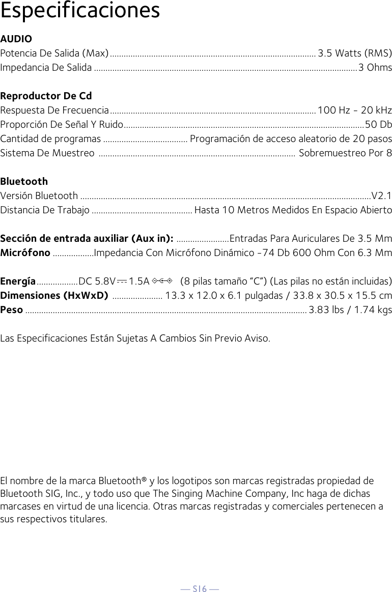 — S16 —EspecificacionesAUDIOPotencia De Salida (Max) .......................................................................................... 3.5 Watts (RMS)Impedancia De Salida ...................................................................................................................3 OhmsReproductor De CdRespuesta De Frecuencia ..........................................................................................100 Hz - 20 kHzProporción De Señal Y Ruido .........................................................................................................50 DbCantidad de programas ..................................... Programación de acceso aleatorio de 20 pasosSistema De Muestreo  ...................................................................................... Sobremuestreo Por 8BluetoothVersión Bluetooth ...............................................................................................................................V2.1Distancia De Trabajo ............................................ Hasta 10 Metros Medidos En Espacio AbiertoSección de entrada auxiliar (Aux in):  .......................Entradas Para Auriculares De 3.5 MmMicrófono ..................Impedancia Con Micrófono Dinámico -74 Db 600 Ohm Con 6.3 MmEnergía ..................DC 5.8V     1.5A            (8 pilas tamaño “C”) (Las pilas no están incluidas)Dimensiones (HxWxD)  ...................... 13.3 x 12.0 x 6.1 pulgadas / 33.8 x 30.5 x 15.5 cmPeso ...........................................................................................................................3.83 lbs / 1.74 kgsLas Especificaciones Están Sujetas A Cambios Sin Previo Aviso. El nombre de la marca Bluetooth® y los logotipos son marcas registradas propiedad de Bluetooth SIG, Inc., y todo uso que The Singing Machine Company, Inc haga de dichas marcases en virtud de una licencia. Otras marcas registradas y comerciales pertenecen a sus respectivos titulares.