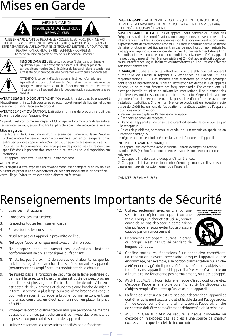 — F1 —Mises en GardeRenseignements Importants de SécuritéMISE EN GARDE: AFIN DE RÉDUIRE LE RISQUE D’ÉLECTROCUTION, NE PAS RETIRER LE COUVERCLE (OU LE DOS DU BOÎTIER). AUCUNE PIÈCE POUVANT ÊTRE RÉPARÉE PAR L’UTILISATEUR NE SE TROUVE À L’INTÉRIEUR. POUR TOUTE RÉPARATION, CONTACTER UN TECHNICIEN COMPÉTENT. La mention Mise en garde se trouve sur le panneau inférieur.TENSION DANGEREUSE: Le symbole de l’éclair dans un triangleéquilatéral a pour but d’avertir l’utilisateur du danger présentépar des pièces non isolées à l’intérieur de l’appareil, dont la tension est suffisante pour provoquer des décharges électriques dangereuses.MISE EN GARDE: AFIN D’ÉVITER TOUT RISQUE D’ÉLECTROCUTION, JUMELER LA LARGEBROCHE DE LA FICHE À LA FENTE LA PLUS LARGE ET L’INSÉRER COMPLÈTEMENT.ATTENTION: Le point d’exclamation à l’intérieur d’un triangleéquilatéral  a  pour  but  d’avertir  l’utilisateur  de  la  présence  de consignes  importantes  sur  le  fonctionnement  et  l’entretien (réparation) de l’appareil dans la documentation accompagnant ce produit.MISE EN GARDE DE LA FCC: Cet appareil peut  générer ou utiliser des fréquences radio. Les modifications ou changements peuvent causer des interférences nuisibles, à moins que ces modifications ne soient approuvées expressément dans ce mode d’emploi. L’utilisateur pourrait perdre l’autorité de faire fonctionner cet équipement en cas de modification non autorisée.Cet appareil répond aux exigences de l’alinéa 15 des règlementations FCC. Son utilisation est soumise aux deux conditions suivantes : 1) Cet appareil ne peut pas causer d’interférence nuisible et 2), Cet appareil doit accepter toute interférence reçue, incluant les interférences qui pourraient affecter son fonctionnement.REMARQUE:  Suite  aux  tests  effectués,  il  est  établi  que  cet  appareil numérique  de  Classe  B  répond  aux  exigences  de  l’alinéa  15  des réglementations  FCC.  Ces  normes  sont  élaborées  pour  vous  protéger contre toute interférence nuisible en installation résidentielle. Cet appareil génère, utilise et peut émettre des fréquences radio. Par conséquent, s’il n’est pas installé et utilisé en suivant les instructions, il peut causer des interférences  nuisibles  aux  communications  radio.  Cependant,  aucune garantie n’est donnée concernant la  possibilité d’interférence avec  une installation spécifique. Si une interférence se produisait en réception radio et/ou de télédiffusion, lors de l’activation et la désactivation de l’appareil, nous vous recommandons• Réorientez ou déplacez l’antenne de réception.• Éloignez l’appareil du récepteur.• Branchez l’appareil à une prise de courant différente de celle utilisée par le récepteur.• En cas de problème, contactez le vendeur ou un technicien spécialisé en réception radio/TV.Le régime nominal est indiqué dans la partie inférieure de l’appareil.INDUSTRIE CANADA REMARQUE:Cet appareil est conforme avec Industrie Canada exempts de licencestandard RSS (s). Son fonctionnement est soumis aux deux conditionssuivantes:1. Cet appareil ne doit pas provoquer d’interférences.2. Cet appareil doit accepter toute interférence, y compris celles pouvantcauser un mauvais fonctionnement de l’appareil.AVERTISSEMENT D’ÉGOUTTEMENT: TCe produit ne doit pas être exposé à l’égouttement ni aux éclaboussures et aucun objet rempli de liquide, tel qu’un vase, ne doit être placé sur le produit.AVERTISSEMENT D’AÉRATION: L’aération normale du produit ne doit pas être entravée pour l’usage prévu.Ce produit est conforme aux règles 21 CF, chapitre 1 du ministère de la sante et des services sociaux, sous-chapitre J applicable à partir de la date de fabricationMise en garde:• Ce  lecteur  de  CD  est  muni  d’un  faisceau de  lumière au  laser. Seul  un technicien qualifié devrait retirer le couvercle et tenter toute réparation ou entretien sur cet appareil afin d’éviter tout risque de blessure aux yeux.• L’utilisation de commandes, de réglages ou de procédures autre que ceux spécifiés dans le présent document peut causer un risque d’exposition aux radiations.• Cet appareil doit être utilisé dans un endroit aéré.ATTENTION!Vous risquez d’être exposé à un rayonnement laser dangereux et invisible enouvrant ce produit et en désactivant ou rendant inopérant le dispositif deverrouillage. Évitez toute exposition directe au faisceau. CAN ICES-3(B)/NMB-3(B)MISE EN GARDERISQUE DE CHOC ÉLECTRIQUENE PAS OUVRIR1.   Lisez ces instructions.2.   Conservez ces instructions.3.   Respectez toutes les mises en garde.4.   Suivez toutes les consignes.5.   N’utilisez pas cet appareil à proximité de l’eau.6.   Nettoyez l’appareil uniquement avec un chiffon sec.7.   Ne  bloquez  pas  les  ouvertures  d’aération.  Installez conformément selon les consignes du fabricant.8.   N’installez pas à proximité de sources de chaleur telles que les radiateurs, registres d’air chaud, cuisinières, ou autres appareils (notamment des amplificateurs) produisant de la chaleur.9.   Ne nuisez pas à la fonction de sécurité de la fiche polarisée ou de mise à la terre. Une fiche polarisée est dotée de deux broches dont l’une est plus large que l’autre. Une fiche de mise à la terre est dotée de deux broches et d’une troisième broche de mise à la terre. La broche la plus large ou la troisième broche est conçue pour votre sécurité. Lorsque la broche fournie ne convient pas à la  prise, consultez un  électricien afin  de remplacer la prise désuète.10.   Protégez le cordon d’alimentation afin que personne ne marche dessus ou le pince, particulièrement au niveau des broches, de la prise et du point où ils sortent de l’appareil.11.   Utilisez seulement les accessoires spécifiés par le fabricant.12.   Utilisez  seulement  avec  un  chariot,  une sellette,  un  trépied,  un  support  ou  une table. Lorsqu’un chariot est utilisé, prenez garde de ne pas déplacer la combinaison chariot/appareil pour éviter toute blessure causée par un renversement.13.   Débranchez cet appareil durant un orage ou  lorsqu’il  n’est  pas  utilisé  pendant  de longues périodes.14.   Confiez  toutes  les  réparations  à  un  technicien  compétent. La  réparation  s’avère  nécessaire  lorsque  l’appareil  a  été endommagé, par exemple, si le cordon d’alimentation ou la fiche a été endommagé, du liquide a été renversé ou des objets sont tombés dans l’appareil, ou si l’appareil a été exposé à la pluie ou à l’humidité, ne fonctionne pas normalement, ou a été échappé.15.   AVERTISSEMENT : Pour réduire le risque d’électrocution, évitez d’exposer l’appareil à la pluie ou à l’humidité. Ne déposez pas d’objets remplis d’eau, tels qu’un vase, sur l’appareil.16.   La fiche de secteur c.a. est utilisée pour débrancher l’appareil et doit être facilement accessible et utilisable durant l’usage prévu. Afin de couper complètement l’alimentation de l’appareil, la fiche de secteur doit être complètement débranchée de la prise c.a.17.   MISE  EN  GARDE  :  Afin  de  réduire  le  risque  d’incendie  ou d’explosion, n’exposez pas  les  piles  à  une  source de  chaleur excessive telle que le soleil, le feu ou autre.AVERTISSEMENT RELATIF    AU CHARIOT PORTATIF (Symbol fourni par RETAC)