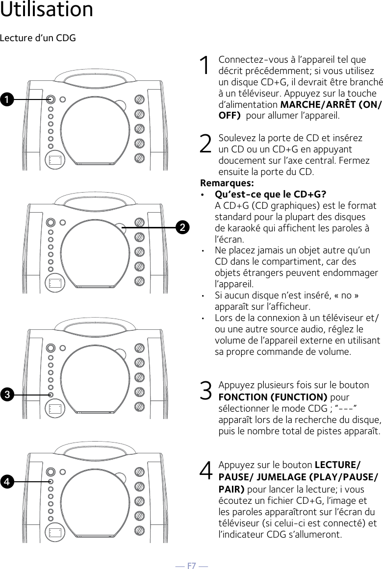 — F7 —Utilisation Lecture d’un CDG1  Connectez-vous à l’appareil tel que décrit précédemment; si vous utilisez un disque CD+G, il devrait être branché à un téléviseur. Appuyez sur la touche d’alimentation MARCHE/ARRÊT (ON/OFF)  pour allumer l’appareil.  2   Soulevez la porte de CD et insérez un CD ou un CD+G en appuyant doucement sur l’axe central. Fermez ensuite la porte du CD. Remarques:  •   Qu’est-ce que le CD+G?   A CD+G (CD graphiques) est le format standard pour la plupart des disques de karaoké qui affichent les paroles à l’écran.•  Ne placez jamais un objet autre qu’un CD dans le compartiment, car des objets étrangers peuvent endommager l’appareil. •  Si aucun disque n’est inséré, « no » apparaît sur l’afficheur.•   Lors de la connexion à un téléviseur et/ou une autre source audio, réglez le volume de l’appareil externe en utilisant sa propre commande de volume. 3   Appuyez plusieurs fois sur le bouton  FONCTION (FUNCTION) pour sélectionner le mode CDG ; “---” apparaît lors de la recherche du disque, puis le nombre total de pistes apparaît. 4  Appuyez sur le bouton LECTURE/PAUSE/ JUMELAGE (PLAY/PAUSE/PAIR) pour lancer la lecture; i vous écoutez un fichier CD+G, l’image et les paroles apparaîtront sur l’écran du téléviseur (si celui-ci est connecté) et l’indicateur CDG s’allumeront.vuwx