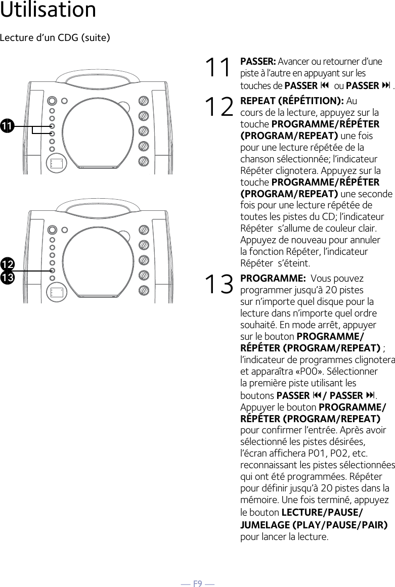 — F9 —UtilisationLecture d’un CDG (suite) 11 PASSER: Avancer ou retourner d’une piste à l’autre en appuyant sur les touches de PASSER 9 ou PASSER : .12 REPEAT (RÉPÉTITION): Au cours de la lecture, appuyez sur la touche PROGRAMME/RÉPÉTER (PROGRAM/REPEAT) une fois pour une lecture répétée de la chanson sélectionnée; l’indicateur Répéter clignotera. Appuyez sur la touche PROGRAMME/RÉPÉTER (PROGRAM/REPEAT) une seconde fois pour une lecture répétée de toutes les pistes du CD; l’indicateur Répéter  s’allume de couleur clair. Appuyez de nouveau pour annuler la fonction Répéter, l’indicateur Répéter  s’éteint.13 PROGRAMME:  Vous pouvez programmer jusqu’à 20 pistes sur n’importe quel disque pour la lecture dans n’importe quel ordre souhaité. En mode arrêt, appuyer sur le bouton PROGRAMME/RÉPÉTER (PROGRAM/REPEAT) ; l’indicateur de programmes clignotera et apparaîtra «P00». Sélectionner la première piste utilisant les boutons PASSER 9/ PASSER :. Appuyer le bouton PROGRAMME/RÉPÉTER (PROGRAM/REPEAT)  pour confirmer l’entrée. Après avoir sélectionné les pistes désirées, l’écran affichera P01, P02, etc. reconnaissant les pistes sélectionnées qui ont été programmées. Répéter pour définir jusqu’à 20 pistes dans la mémoire. Une fois terminé, appuyez le bouton LECTURE/PAUSE/ JUMELAGE (PLAY/PAUSE/PAIR) pour lancer la lecture.akalam