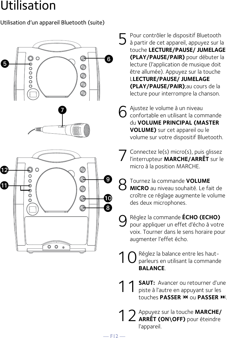 — F12 —UtilisationUtilisation d’un appareil Bluetooth (suite) 5 Pour contrôler le dispositif Bluetooth à partir de cet appareil, appuyez sur la touche LECTURE/PAUSE/ JUMELAGE (PLAY/PAUSE/PAIR) pour débuter la lecture (l’application de musique doit être allumée). Appuyez sur la touche LLECTURE/PAUSE/ JUMELAGE (PLAY/PAUSE/PAIR);au cours de la lecture pour interrompre la chanson. 6  Ajustez le volume à un niveau confortable en utilisant la commande du VOLUME PRINCIPAL (MASTER VOLUME) sur cet appareil ou le volume sur votre dispositif Bluetooth.  7  Connectez le(s) micro(s), puis glissez l’interrupteur MARCHE/ARRÊT sur le micro à la position MARCHE. 8  Tournez la commande VOLUME MICRO au niveau souhaité. Le fait de croître ce réglage augmente le volume des deux microphones. 9 Réglez la commande ÉCHO (ECHO) pour appliquer un effet d’écho à votre voix. Tourner dans le sens horaire pour augmenter l’effet écho. 10 Réglez la balance entre les haut-parleurs en utilisant la commande BALANCE. 11 SAUT:  Avancer ou retourner d’une piste à l’autre en appuyant sur les touches PASSER 9 ou PASSER :.12 Appuyez sur la touche MARCHE/ARRÊT (ON\OFF) pour éteindre l’appareil.VyUatXalakW