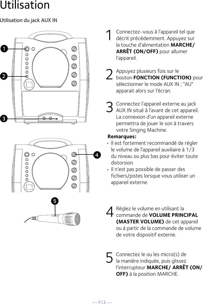 — F13 —yUtilisationUtilisation du jack AUX IN1  Connectez-vous à l’appareil tel que décrit précédemment. Appuyez sur la touche d’alimentation MARCHE/ARRÊT (ON/OFF) pour allumer l’appareil. 2   Appuyez plusieurs fois sur le bouton FONCTION (FUNCTION) pour sélectionner le mode AUX IN ; “AU” apparait alors sur l’écran. 3  Connectez l’appareil externe au jack AUX IN situé à l’avant de cet appareil. La connexion d’un appareil externe permettra de jouer le son à travers votre Singing Machine. Remarques:• Il est fortement recommandé de régler le volume de l’appareil auxiliaire à 1/3 du niveau ou plus bas pour éviter toute distorsion.• Il n’est pas possible de passer des fichiers/pistes lorsque vous utiliser un appareil externe.4 Réglez le volume en utilisant la commande de VOLUME PRINCIPAL (MASTER VOLUME) de cet appareil ou à partir de la commande de volume de votre dispositif externe.5 Connectez le ou les micro(s) de la manière indiquée, puis glissez l’interrupteur MARCHE/ ARRÊT (ON/OFF) à la position MARCHE.xuvw