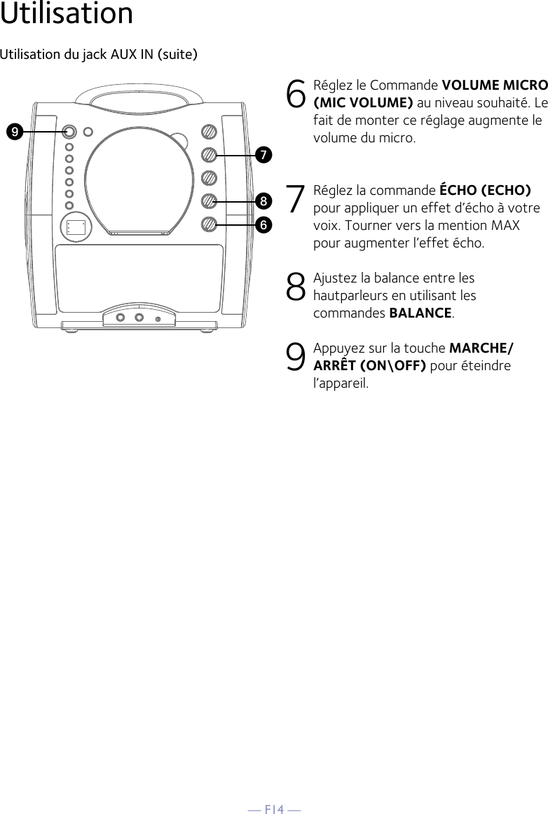 — F14 —UtilisationUtilisation du jack AUX IN (suite)6 Réglez le Commande VOLUME MICRO  (MIC VOLUME) au niveau souhaité. Le fait de monter ce réglage augmente le volume du micro.7 Réglez la commande ÉCHO (ECHO) pour appliquer un effet d’écho à votre voix. Tourner vers la mention MAX pour augmenter l’effet écho.8 Ajustez la balance entre les hautparleurs en utilisant les commandes BALANCE.9 Appuyez sur la touche MARCHE/ARRÊT (ON\OFF) pour éteindre l’appareil.WV XU