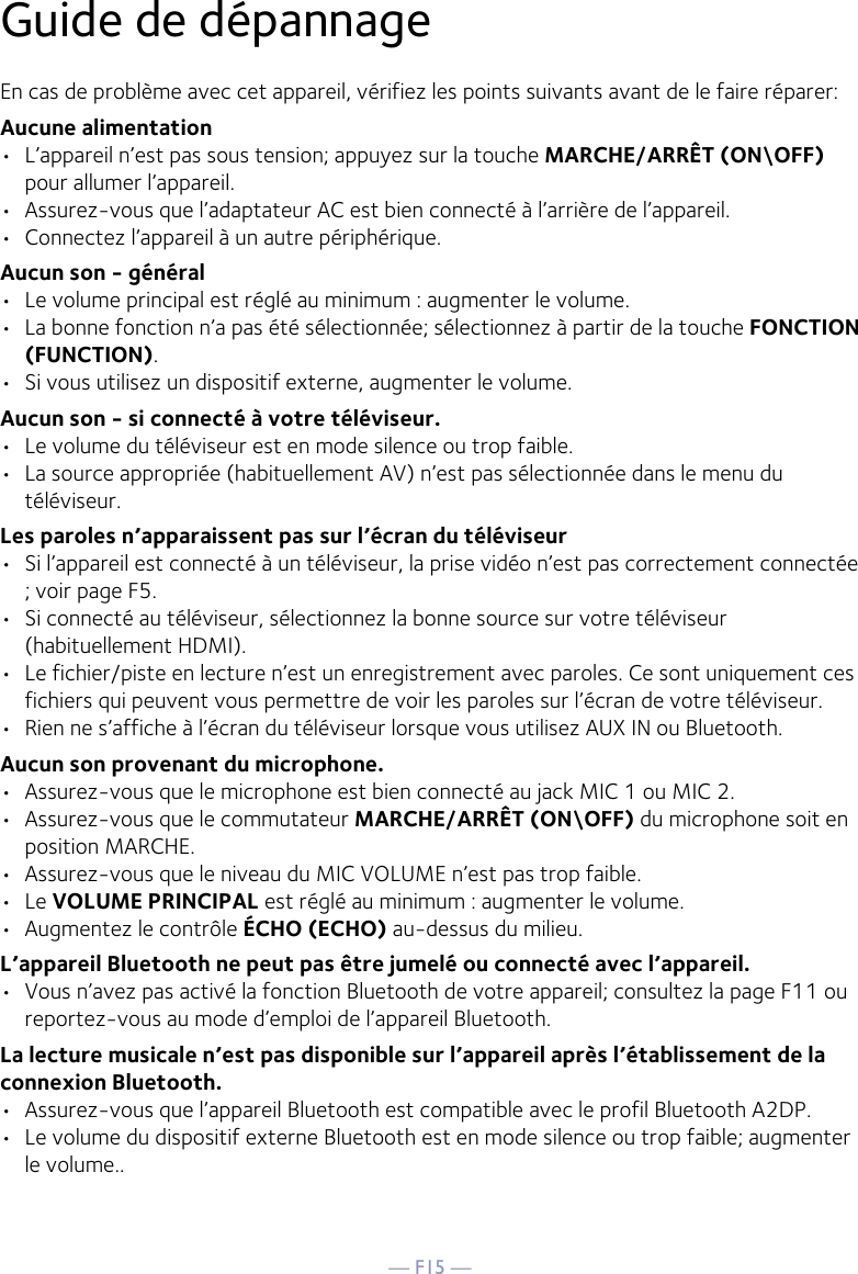 — F15 —Guide de dépannage En cas de problème avec cet appareil, vérifiez les points suivants avant de le faire réparer: Aucune alimentation •  L’appareil n’est pas sous tension; appuyez sur la touche MARCHE/ARRÊT (ON\OFF) pour allumer l’appareil.•  Assurez-vous que l’adaptateur AC est bien connecté à l’arrière de l’appareil.•  Connectez l’appareil à un autre périphérique.Aucun son - général •  Le volume principal est réglé au minimum : augmenter le volume. •  La bonne fonction n’a pas été sélectionnée; sélectionnez à partir de la touche FONCTION (FUNCTION).•  Si vous utilisez un dispositif externe, augmenter le volume.Aucun son - si connecté à votre téléviseur. •  Le volume du téléviseur est en mode silence ou trop faible. •  La source appropriée (habituellement AV) n’est pas sélectionnée dans le menu du téléviseur. Les paroles n’apparaissent pas sur l’écran du téléviseur•  Si l’appareil est connecté à un téléviseur, la prise vidéo n’est pas correctement connectée ; voir page F5.•  Si connecté au téléviseur, sélectionnez la bonne source sur votre téléviseur (habituellement HDMI).•  Le fichier/piste en lecture n’est un enregistrement avec paroles. Ce sont uniquement ces fichiers qui peuvent vous permettre de voir les paroles sur l’écran de votre téléviseur.•  Rien ne s’affiche à l’écran du téléviseur lorsque vous utilisez AUX IN ou Bluetooth.Aucun son provenant du microphone. •  Assurez-vous que le microphone est bien connecté au jack MIC 1 ou MIC 2. •  Assurez-vous que le commutateur MARCHE/ARRÊT (ON\OFF) du microphone soit en position MARCHE. •  Assurez-vous que le niveau du MIC VOLUME n’est pas trop faible.•  Le VOLUME PRINCIPAL est réglé au minimum : augmenter le volume. •  Augmentez le contrôle ÉCHO (ECHO) au-dessus du milieu.L’appareil Bluetooth ne peut pas être jumelé ou connecté avec l’appareil. •  Vous n’avez pas activé la fonction Bluetooth de votre appareil; consultez la page F11 ou reportez-vous au mode d’emploi de l’appareil Bluetooth.  La lecture musicale n’est pas disponible sur l’appareil après l’établissement de la connexion Bluetooth. •  Assurez-vous que l’appareil Bluetooth est compatible avec le profil Bluetooth A2DP.•  Le volume du dispositif externe Bluetooth est en mode silence ou trop faible; augmenter le volume..