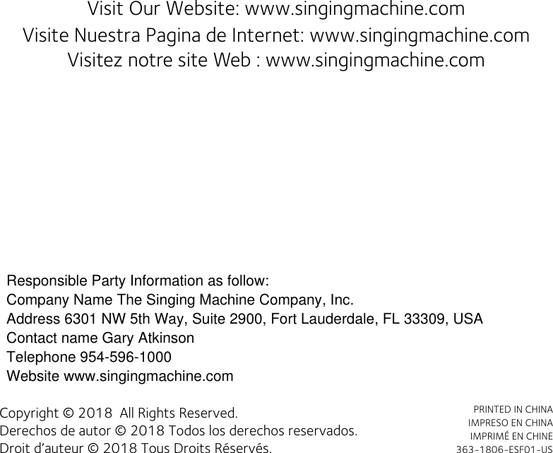 Visit Our Website: www.singingmachine.com                          Visite Nuestra Pagina de Internet: www.singingmachine.comVisitez notre site Web : www.singingmachine.comCopyright © 2018  All Rights Reserved.Derechos de autor © 2018 Todos los derechos reservados.Droit d’auteur © 2018 Tous Droits Réservés.PRINTED IN CHINA IMPRESO EN CHINAIMPRIMÉ EN CHINE363-1806-ESF01-USResponsible Party Information as follow:Company Name?The Singing Machine Company, Inc.Address?6301 NW 5th Way, Suite 2900, Fort Lauderdale, FL 33309, USAContact name?Gary AtkinsonTelephone?954-596-1000Website?www.singingmachine.comCompany Name The Singing Machine Company, Inc.Address 6301 NW 5th Way, Suite 2900, Fort Lauderdale, FL 33309, USAContact name Gary AtkinsonTelephone 954-596-1000Website www.singingmachine.com