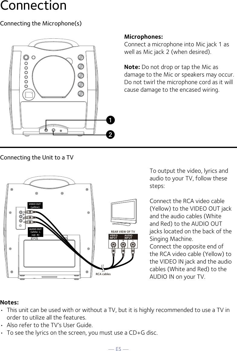 — E5 —ConnectionConnecting the Microphone(s)Microphones:Connect a microphone into Mic jack 1 as well as Mic jack 2 (when desired). Note: Do not drop or tap the Mic as damage to the Mic or speakers may occur. Do not twirl the microphone cord as it will cause damage to the encased wiring.Connecting the Unit to a TVVIDEOINPUTAUDIOINPUTR LRCA cablesVIDEO OUT (yellow)AUDIO OUT(white- Lred- R)REAR VIEW OF TVTo output the video, lyrics and audio to your TV, follow these steps: Connect the RCA video cable (Yellow) to the VIDEO OUT jack and the audio cables (White and Red) to the AUDIO OUT jacks located on the back of the Singing Machine.Connect the opposite end of the RCA video cable (Yellow) to the VIDEO IN jack and the audio cables (White and Red) to the AUDIO IN on your TV.Notes: •  This unit can be used with or without a TV, but it is highly recommended to use a TV in order to utilize all the features.•  Also refer to the TV’s User Guide. •  To see the lyrics on the screen, you must use a CD+G disc.uv