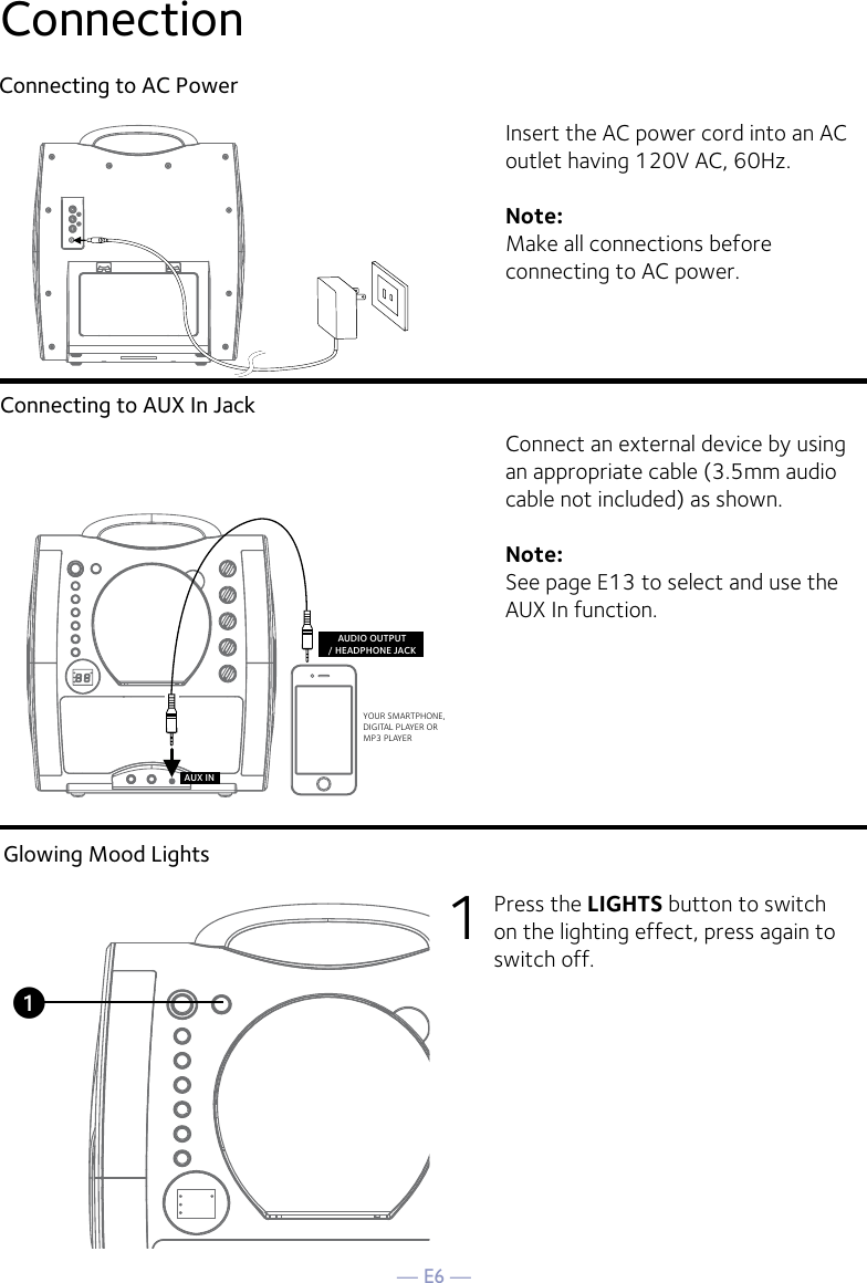 — E6 —ConnectionConnecting to AC PowerConnecting to AUX In JackInsert the AC power cord into an AC outlet having 120V AC, 60Hz. Note: Make all connections before connecting to AC power. Connect an external device by using an appropriate cable (3.5mm audio cable not included) as shown.Note: See page E13 to select and use the AUX In function.VIDEOINPUTAUDIOINPUTRLRCA cablesVIDEO OUT(yellow)AUDIO OUT(white - Lred - R)YOUR SMARTPHONE, DIGITAL PLAYER OR MP3 PLAYERAUDIO OUTPUT/ HEADPHONE JACKAUX INREAR VIEW OF TVGlowing Mood Lights1  Press the LIGHTS button to switch on the lighting effect, press again to switch off.u