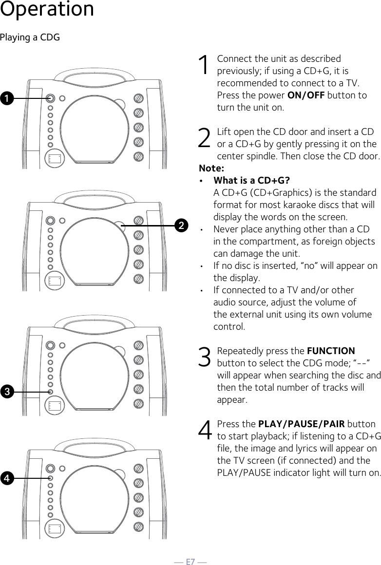 — E7 —OperationPlaying a CDG1  Connect the unit as described previously; if using a CD+G, it is recommended to connect to a TV. Press the power ON/OFF button to turn the unit on.  2   Lift open the CD door and insert a CD or a CD+G by gently pressing it on the center spindle. Then close the CD door. Note: •  What is a CD+G?  A CD+G (CD+Graphics) is the standard format for most karaoke discs that will display the words on the screen.•  Never place anything other than a CD in the compartment, as foreign objects can damage the unit.•  If no disc is inserted, “no” will appear on the display.•   If connected to a TV and/or other audio source, adjust the volume of the external unit using its own volume control.3  Repeatedly press the FUNCTION button to select the CDG mode; “--” will appear when searching the disc and then the total number of tracks will appear. 4 Press the PLAY/PAUSE/PAIR button to start playback; if listening to a CD+G file, the image and lyrics will appear on the TV screen (if connected) and the PLAY/PAUSE indicator light will turn on.vuwx