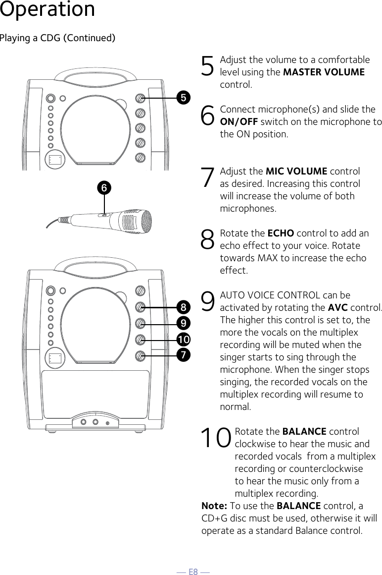 — E8 —OperationPlaying a CDG (Continued)5 Adjust the volume to a comfortable level using the MASTER VOLUME control.    6  Connect microphone(s) and slide the ON/OFF switch on the microphone to the ON position.7 Adjust the MIC VOLUME control as desired. Increasing this control will increase the volume of both microphones.8  Rotate the ECHO control to add an echo effect to your voice. Rotate towards MAX to increase the echo effect.9  AUTO VOICE CONTROL can be activated by rotating the AVC control. The higher this control is set to, the more the vocals on the multiplex recording will be muted when the singer starts to sing through the microphone. When the singer stops singing, the recorded vocals on the multiplex recording will resume to normal.10 Rotate the BALANCE control clockwise to hear the music and recorded vocals  from a multiplex recording or counterclockwise to hear the music only from a multiplex recording.Note: To use the BALANCE control, a CD+G disc must be used, otherwise it will operate as a standard Balance control. UyVatXW