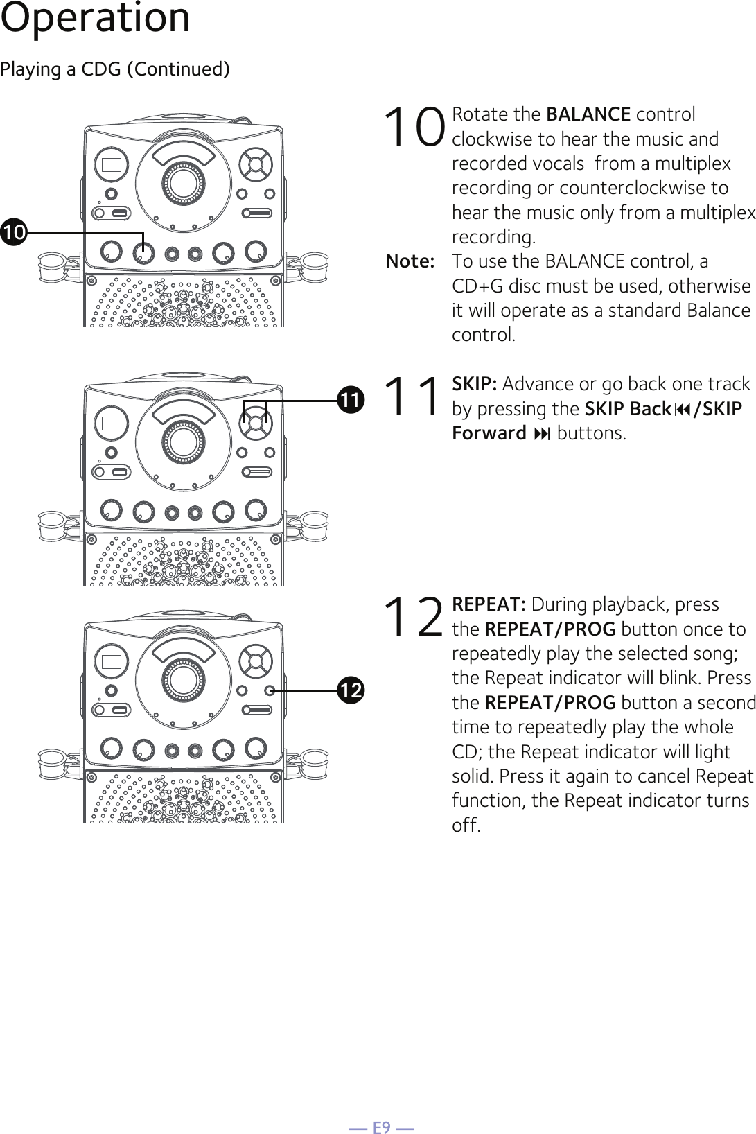 — E9 —OperationPlaying a CDG (Continued)10 Rotate the BALANCE control clockwise to hear the music and recorded vocals  from a multiplex recording or counterclockwise to hear the music only from a multiplex recording.Note:   To use the BALANCE control, a CD+G disc must be used, otherwise it will operate as a standard Balance control.11 SKIP: Advance or go back one track by pressing the SKIP Back/SKIP Forward  buttons. 12 REPEAT: During playback, press the REPEAT/PROG button once to repeatedly play the selected song; the Repeat indicator will blink. Press the REPEAT/PROG button a second time to repeatedly play the whole CD; the Repeat indicator will light solid. Press it again to cancel Repeat function, the Repeat indicator turns off.atakal