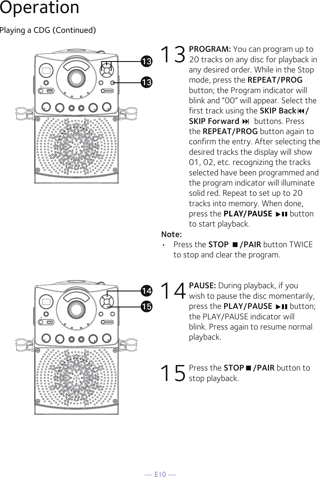 — E10 —OperationPlaying a CDG (Continued)13 PROGRAM: You can program up to 20 tracks on any disc for playback in any desired order. While in the Stop mode, press the REPEAT/PROG button; the Program indicator will blink and “00” will appear. Select the first track using the SKIP Back/SKIP Forward buttons. Press the REPEAT/PROG button again to confirm the entry. After selecting the desired tracks the display will show 01, 02, etc. recognizing the tracks selected have been programmed and the program indicator will illuminate solid red. Repeat to set up to 20 tracks into memory. When done, press the PLAY/PAUSE  button to start playback.Note: •  Press the STOP /PAIR button TWICE to stop and clear the program.14 PAUSE: During playback, if you wish to pause the disc momentarily, press the PLAY/PAUSE  button; the PLAY/PAUSE indicator will blink. Press again to resume normal playback.15 Press the STOP/PAIR button to stop playback.amamaoan