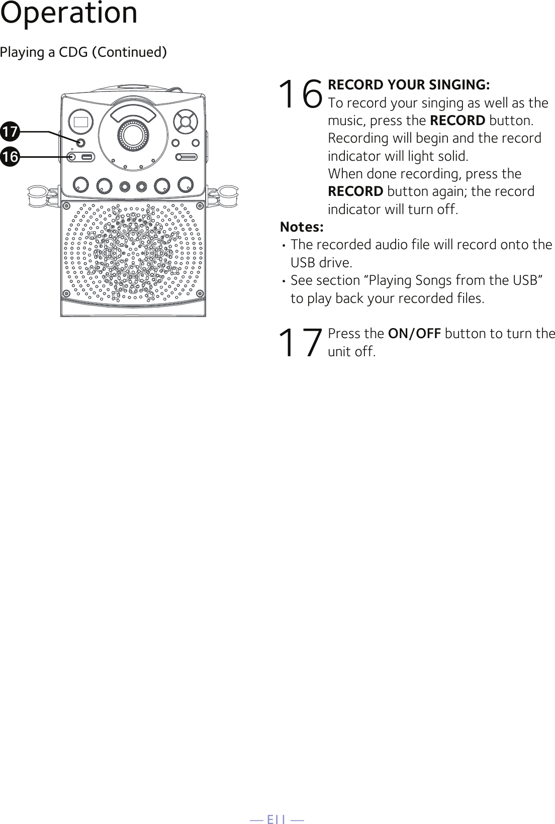 — E11 —OperationPlaying a CDG (Continued)16 RECORD YOUR SINGING: To record your singing as well as the music, press the RECORD button. Recording will begin and the record indicator will light solid.  When done recording, press the RECORD button again; the record indicator will turn off.Notes:• The recorded audio file will record onto the USB drive.• See section “Playing Songs from the USB” to play back your recorded files. 17  Press the ON/OFF button to turn the unit off.apaq